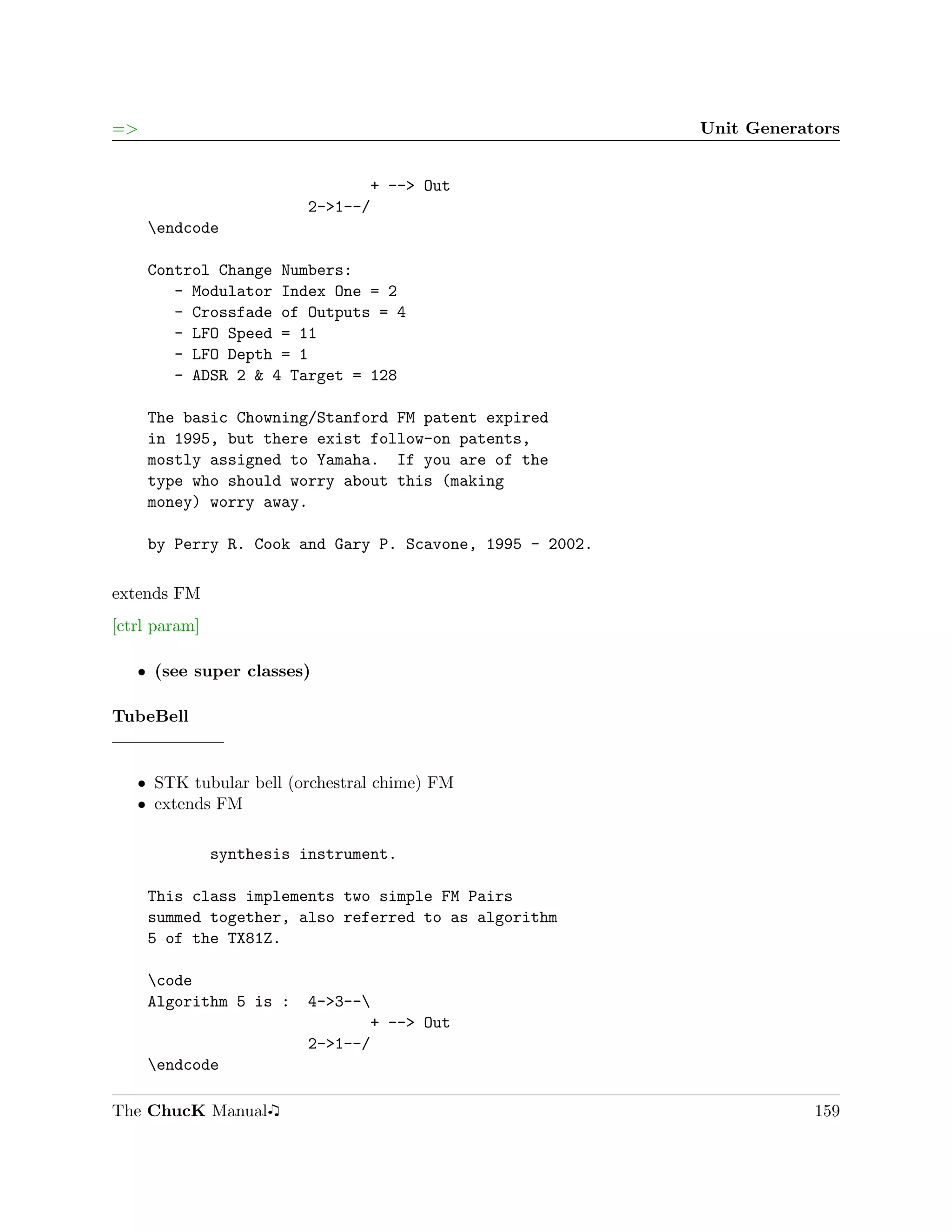 =>                                                        Unit Generators


                                + --> Out
                         2->1--/
     endcode

     Control Change Numbers:
        - Modulator Index One = 2
        - Crossfade of Outputs = 4
        - LFO Speed = 11
        - LFO Depth = 1
        - ADSR 2 & 4 Target = 128

     The basic Chowning/Stanford FM patent expired
     in 1995, but there exist follow-on patents,
     mostly assigned to Yamaha. If you are of the
     type who should worry about this (making
     money) worry away.

     by Perry R. Cook and Gary P. Scavone, 1995 - 2002.

extends FM
[ctrl param]

   ˆ (see super classes)

TubeBell


   ˆ STK tubular bell (orchestral chime) FM
   ˆ extends FM

               synthesis instrument.

     This class implements two simple FM Pairs
     summed together, also referred to as algorithm
     5 of the TX81Z.

     code
     Algorithm 5 is :    4->3--
                                + --> Out
                         2->1--/
     endcode

The ChucK Manual                                                      159
 