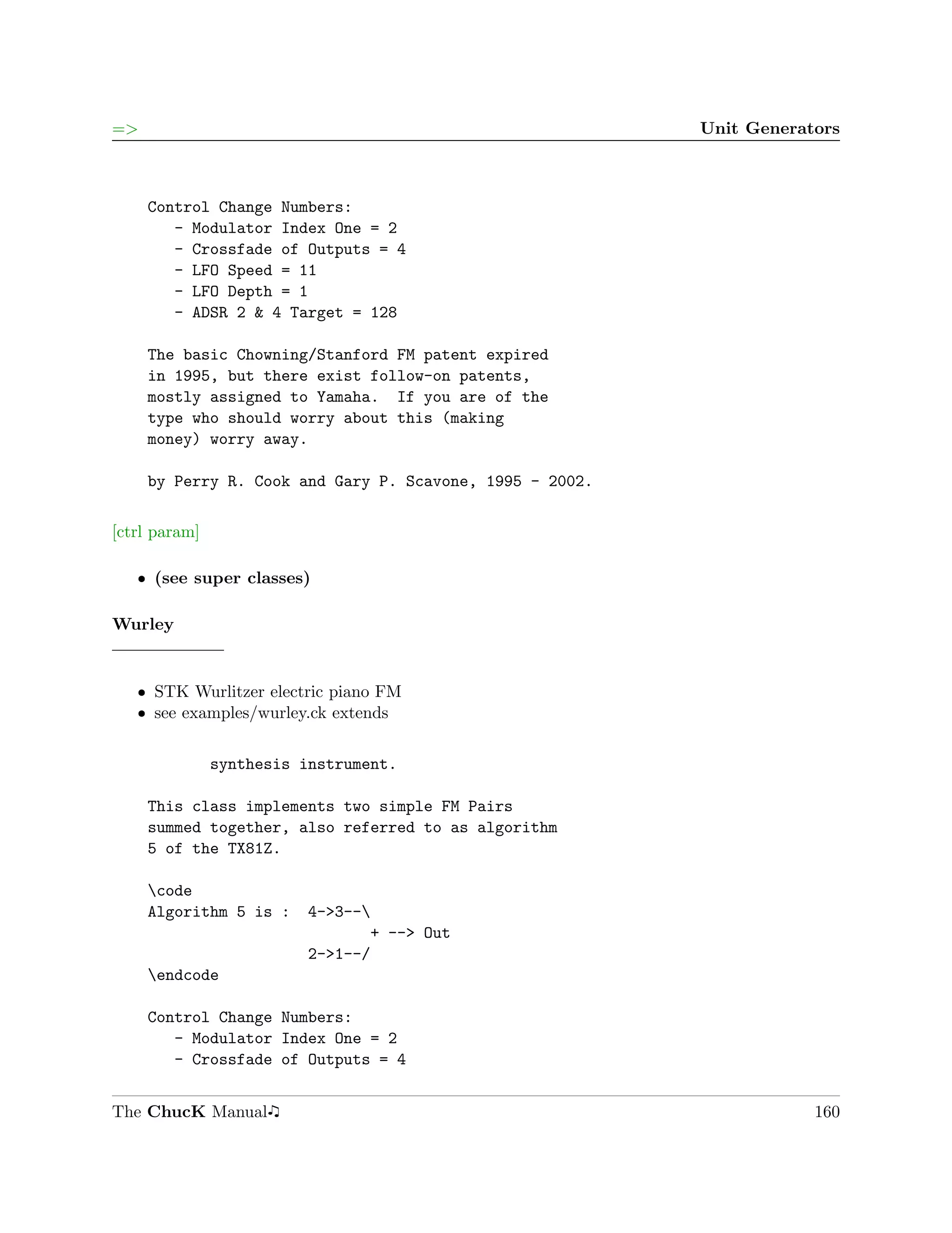 =>                                                        Unit Generators



     Control Change Numbers:
        - Modulator Index One = 2
        - Crossfade of Outputs = 4
        - LFO Speed = 11
        - LFO Depth = 1
        - ADSR 2 & 4 Target = 128

     The basic Chowning/Stanford FM patent expired
     in 1995, but there exist follow-on patents,
     mostly assigned to Yamaha. If you are of the
     type who should worry about this (making
     money) worry away.

     by Perry R. Cook and Gary P. Scavone, 1995 - 2002.

[ctrl param]

   ˆ (see super classes)

Wurley


   ˆ STK Wurlitzer electric piano FM
   ˆ see examples/wurley.ck extends


               synthesis instrument.

     This class implements two simple FM Pairs
     summed together, also referred to as algorithm
     5 of the TX81Z.

     code
     Algorithm 5 is :    4->3--
                                + --> Out
                         2->1--/
     endcode

     Control Change Numbers:
        - Modulator Index One = 2
        - Crossfade of Outputs = 4


The ChucK Manual                                                      160
 