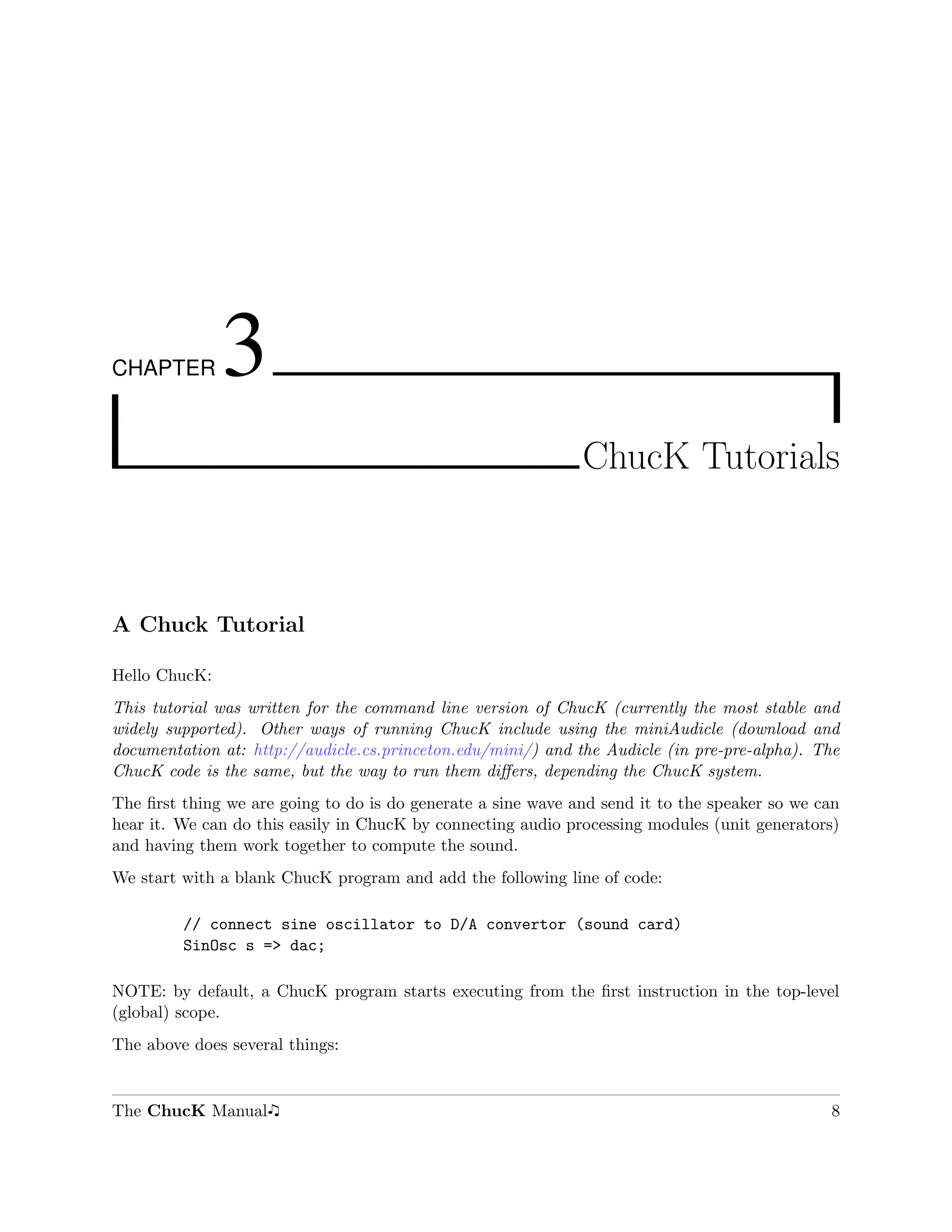 CHAPTER        3
                                                              ChucK Tutorials



A Chuck Tutorial

Hello ChucK:
This tutorial was written for the command line version of ChucK (currently the most stable and
widely supported). Other ways of running ChucK include using the miniAudicle (download and
documentation at: http://audicle.cs.princeton.edu/mini/) and the Audicle (in pre-pre-alpha). The
ChucK code is the same, but the way to run them diﬀers, depending the ChucK system.
The ﬁrst thing we are going to do is do generate a sine wave and send it to the speaker so we can
hear it. We can do this easily in ChucK by connecting audio processing modules (unit generators)
and having them work together to compute the sound.
We start with a blank ChucK program and add the following line of code:

         // connect sine oscillator to D/A convertor (sound card)
         SinOsc s => dac;

NOTE: by default, a ChucK program starts executing from the ﬁrst instruction in the top-level
(global) scope.
The above does several things:


The ChucK Manual                                                                               8
 