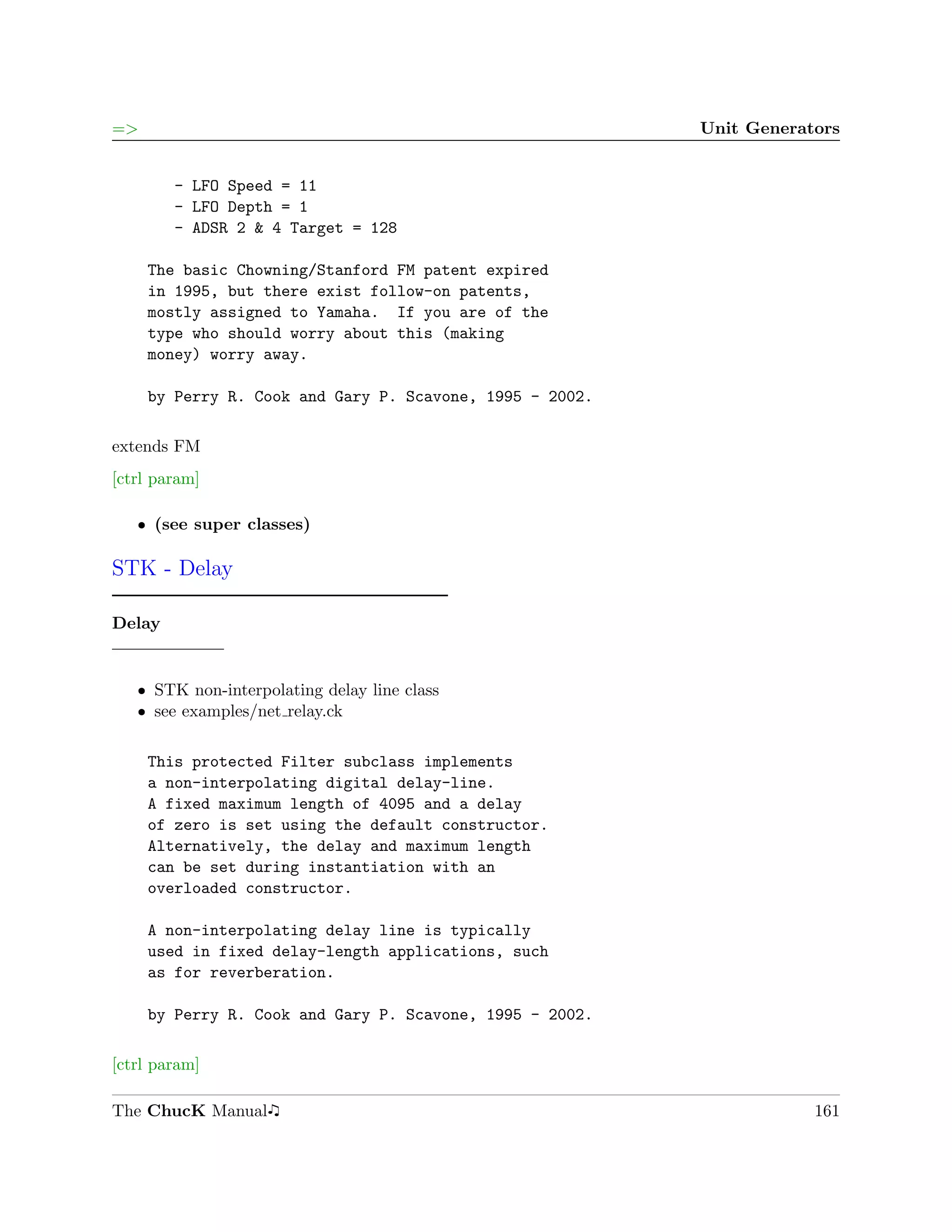 =>                                                        Unit Generators


        - LFO Speed = 11
        - LFO Depth = 1
        - ADSR 2 & 4 Target = 128

     The basic Chowning/Stanford FM patent expired
     in 1995, but there exist follow-on patents,
     mostly assigned to Yamaha. If you are of the
     type who should worry about this (making
     money) worry away.

     by Perry R. Cook and Gary P. Scavone, 1995 - 2002.

extends FM
[ctrl param]

   ˆ (see super classes)

STK - Delay

Delay


   ˆ STK non-interpolating delay line class
   ˆ see examples/net relay.ck

     This protected Filter subclass implements
     a non-interpolating digital delay-line.
     A fixed maximum length of 4095 and a delay
     of zero is set using the default constructor.
     Alternatively, the delay and maximum length
     can be set during instantiation with an
     overloaded constructor.

     A non-interpolating delay line is typically
     used in fixed delay-length applications, such
     as for reverberation.

     by Perry R. Cook and Gary P. Scavone, 1995 - 2002.

[ctrl param]

The ChucK Manual                                                      161
 