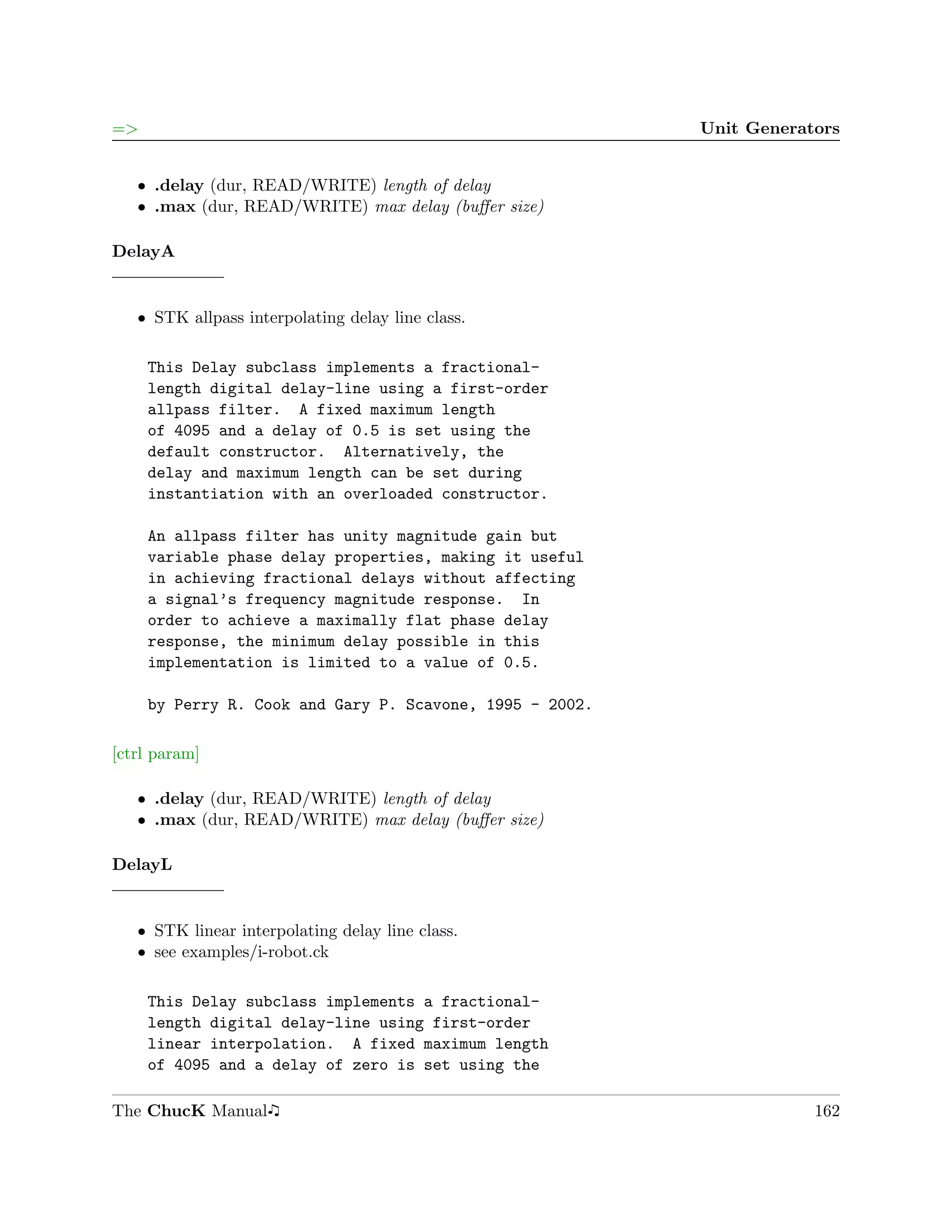 =>                                                        Unit Generators


   ˆ .delay (dur, READ/WRITE) length of delay
   ˆ .max (dur, READ/WRITE) max delay (buﬀer size)

DelayA


   ˆ STK allpass interpolating delay line class.

     This Delay subclass implements a fractional-
     length digital delay-line using a first-order
     allpass filter. A fixed maximum length
     of 4095 and a delay of 0.5 is set using the
     default constructor. Alternatively, the
     delay and maximum length can be set during
     instantiation with an overloaded constructor.

     An allpass filter has unity magnitude gain but
     variable phase delay properties, making it useful
     in achieving fractional delays without affecting
     a signal’s frequency magnitude response. In
     order to achieve a maximally flat phase delay
     response, the minimum delay possible in this
     implementation is limited to a value of 0.5.

     by Perry R. Cook and Gary P. Scavone, 1995 - 2002.

[ctrl param]

   ˆ .delay (dur, READ/WRITE) length of delay
   ˆ .max (dur, READ/WRITE) max delay (buﬀer size)

DelayL


   ˆ STK linear interpolating delay line class.
   ˆ see examples/i-robot.ck

     This Delay subclass implements a fractional-
     length digital delay-line using first-order
     linear interpolation. A fixed maximum length
     of 4095 and a delay of zero is set using the

The ChucK Manual                                                      162
 