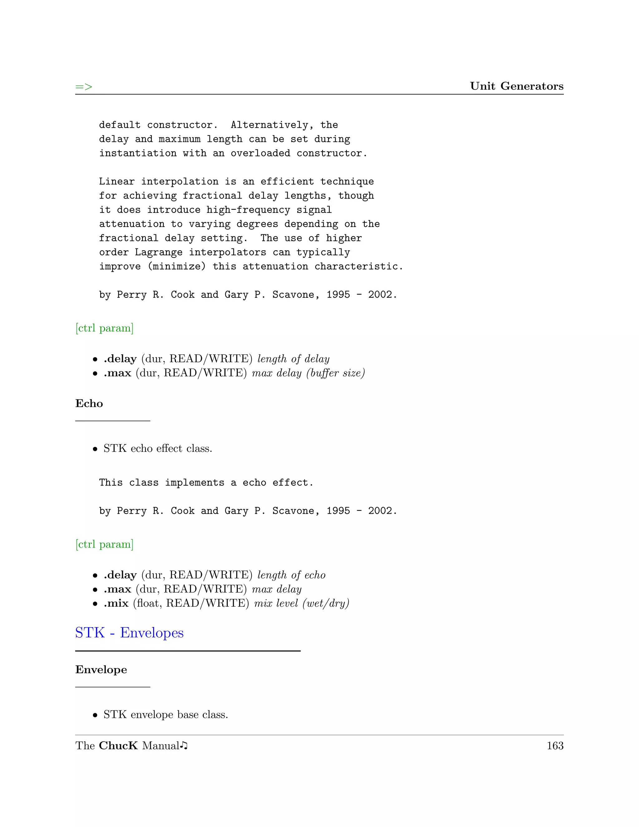 =>                                                         Unit Generators


     default constructor. Alternatively, the
     delay and maximum length can be set during
     instantiation with an overloaded constructor.

     Linear interpolation is an efficient technique
     for achieving fractional delay lengths, though
     it does introduce high-frequency signal
     attenuation to varying degrees depending on the
     fractional delay setting. The use of higher
     order Lagrange interpolators can typically
     improve (minimize) this attenuation characteristic.

     by Perry R. Cook and Gary P. Scavone, 1995 - 2002.

[ctrl param]

   ˆ .delay (dur, READ/WRITE) length of delay
   ˆ .max (dur, READ/WRITE) max delay (buﬀer size)

Echo


   ˆ STK echo eﬀect class.

     This class implements a echo effect.

     by Perry R. Cook and Gary P. Scavone, 1995 - 2002.

[ctrl param]

   ˆ .delay (dur, READ/WRITE) length of echo
   ˆ .max (dur, READ/WRITE) max delay
   ˆ .mix (ﬂoat, READ/WRITE) mix level (wet/dry)

STK - Envelopes

Envelope


   ˆ STK envelope base class.

The ChucK Manual                                                       163
 