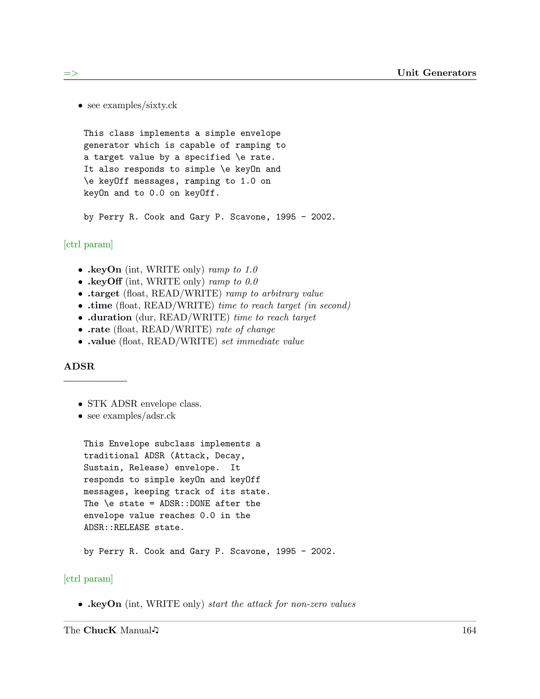 =>                                                                   Unit Generators


   ˆ see examples/sixty.ck

       This class implements a simple envelope
       generator which is capable of ramping to
       a target value by a specified e rate.
       It also responds to simple e keyOn and
       e keyOff messages, ramping to 1.0 on
       keyOn and to 0.0 on keyOff.

       by Perry R. Cook and Gary P. Scavone, 1995 - 2002.

[ctrl param]

   ˆ   .keyOn (int, WRITE only) ramp to 1.0
   ˆ   .keyOﬀ (int, WRITE only) ramp to 0.0
   ˆ   .target (ﬂoat, READ/WRITE) ramp to arbitrary value
   ˆ   .time (ﬂoat, READ/WRITE) time to reach target (in second)
   ˆ   .duration (dur, READ/WRITE) time to reach target
   ˆ   .rate (ﬂoat, READ/WRITE) rate of change
   ˆ   .value (ﬂoat, READ/WRITE) set immediate value

ADSR


   ˆ STK ADSR envelope class.
   ˆ see examples/adsr.ck

       This Envelope subclass implements a
       traditional ADSR (Attack, Decay,
       Sustain, Release) envelope. It
       responds to simple keyOn and keyOff
       messages, keeping track of its state.
       The e state = ADSR::DONE after the
       envelope value reaches 0.0 in the
       ADSR::RELEASE state.

       by Perry R. Cook and Gary P. Scavone, 1995 - 2002.

[ctrl param]

   ˆ .keyOn (int, WRITE only) start the attack for non-zero values

The ChucK Manual                                                                 164
 