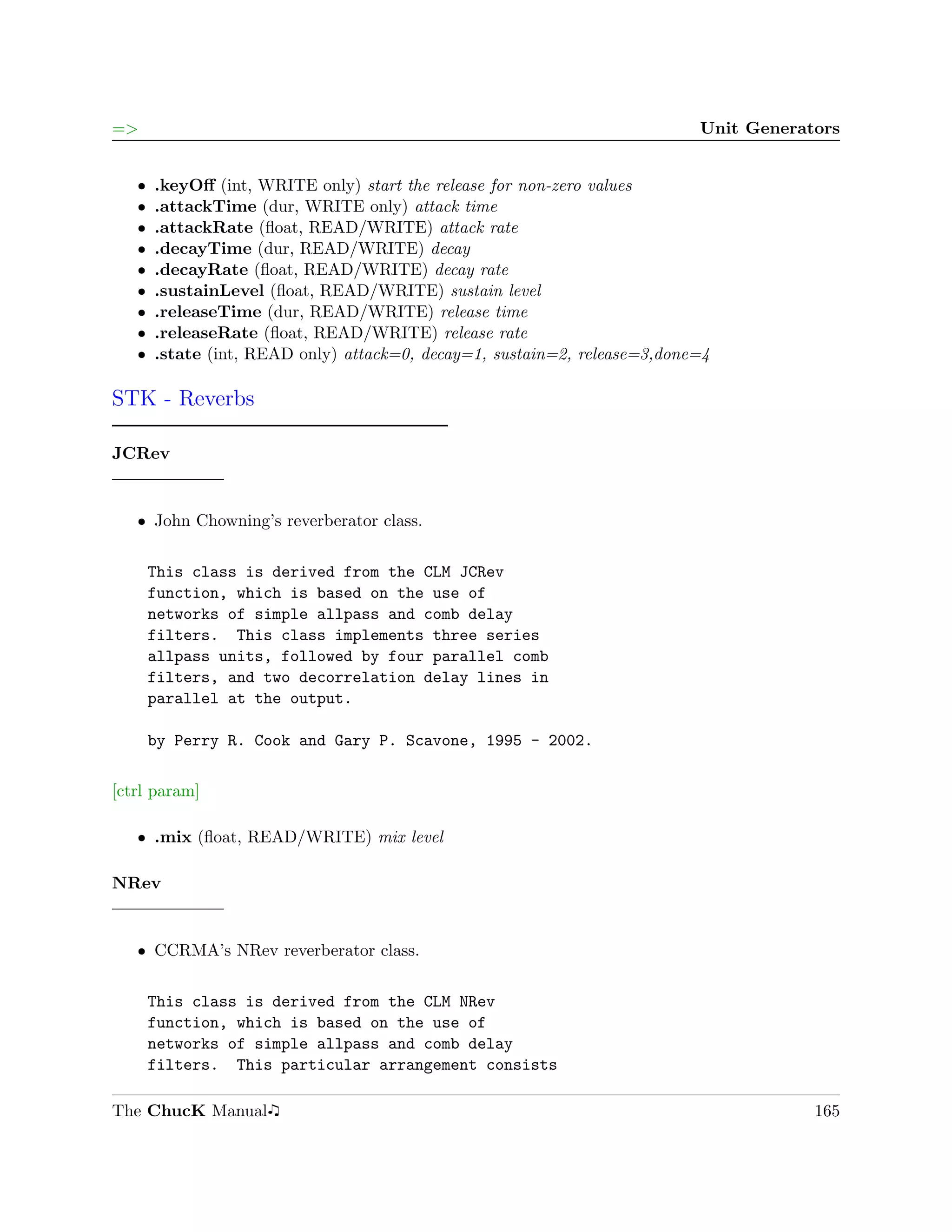 =>                                                                         Unit Generators


   ˆ   .keyOﬀ (int, WRITE only) start the release for non-zero values
   ˆ   .attackTime (dur, WRITE only) attack time
   ˆ   .attackRate (ﬂoat, READ/WRITE) attack rate
   ˆ   .decayTime (dur, READ/WRITE) decay
   ˆ   .decayRate (ﬂoat, READ/WRITE) decay rate
   ˆ   .sustainLevel (ﬂoat, READ/WRITE) sustain level
   ˆ   .releaseTime (dur, READ/WRITE) release time
   ˆ   .releaseRate (ﬂoat, READ/WRITE) release rate
   ˆ   .state (int, READ only) attack=0, decay=1, sustain=2, release=3,done=4

STK - Reverbs

JCRev


   ˆ John Chowning’s reverberator class.


       This class is derived from the CLM JCRev
       function, which is based on the use of
       networks of simple allpass and comb delay
       filters. This class implements three series
       allpass units, followed by four parallel comb
       filters, and two decorrelation delay lines in
       parallel at the output.

       by Perry R. Cook and Gary P. Scavone, 1995 - 2002.

[ctrl param]

   ˆ .mix (ﬂoat, READ/WRITE) mix level

NRev


   ˆ CCRMA’s NRev reverberator class.


       This class is derived from the CLM NRev
       function, which is based on the use of
       networks of simple allpass and comb delay
       filters. This particular arrangement consists

The ChucK Manual                                                                       165
 