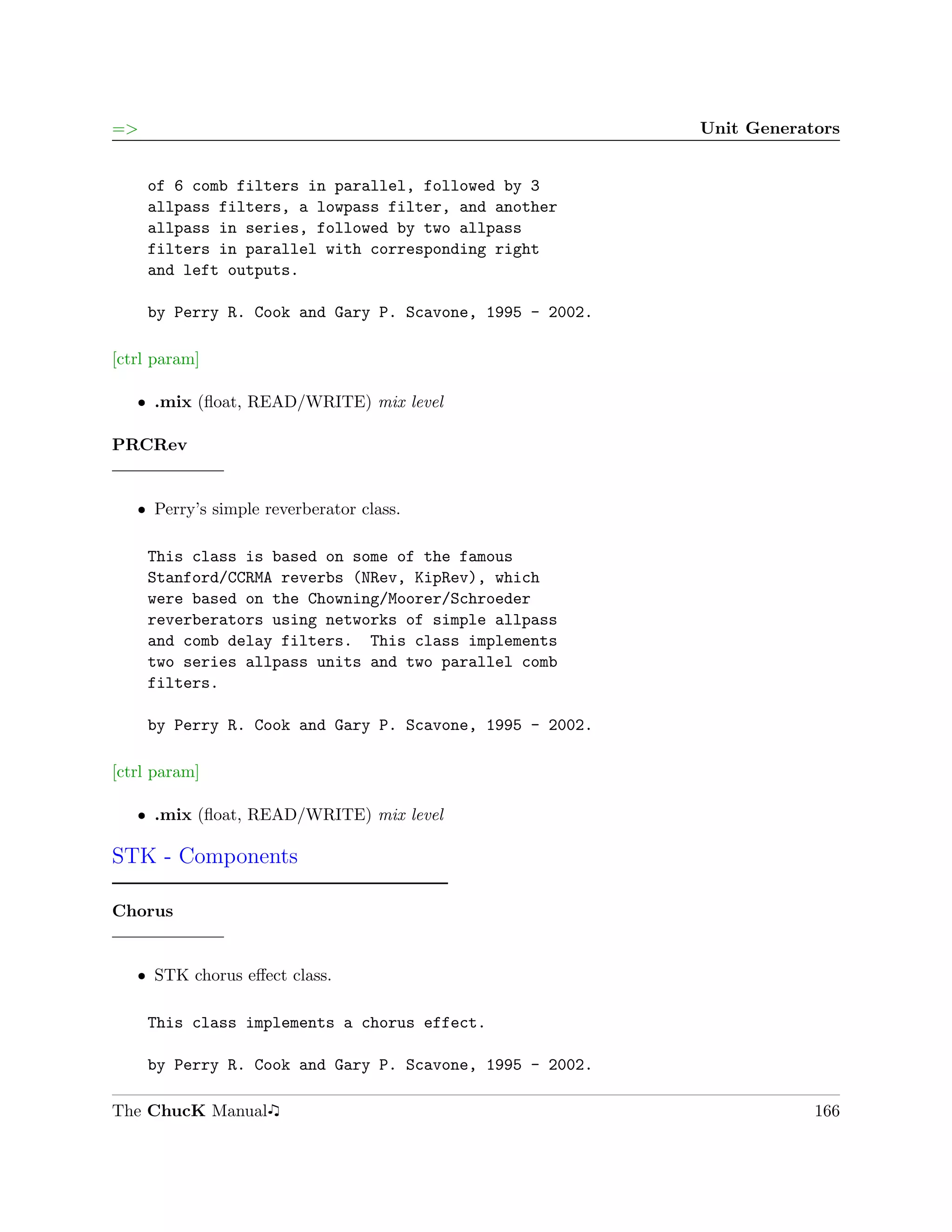 =>                                                        Unit Generators


     of 6 comb filters in parallel, followed by 3
     allpass filters, a lowpass filter, and another
     allpass in series, followed by two allpass
     filters in parallel with corresponding right
     and left outputs.

     by Perry R. Cook and Gary P. Scavone, 1995 - 2002.

[ctrl param]

   ˆ .mix (ﬂoat, READ/WRITE) mix level

PRCRev


   ˆ Perry’s simple reverberator class.

     This class is based on some of the famous
     Stanford/CCRMA reverbs (NRev, KipRev), which
     were based on the Chowning/Moorer/Schroeder
     reverberators using networks of simple allpass
     and comb delay filters. This class implements
     two series allpass units and two parallel comb
     filters.

     by Perry R. Cook and Gary P. Scavone, 1995 - 2002.

[ctrl param]

   ˆ .mix (ﬂoat, READ/WRITE) mix level

STK - Components

Chorus


   ˆ STK chorus eﬀect class.

     This class implements a chorus effect.

     by Perry R. Cook and Gary P. Scavone, 1995 - 2002.

The ChucK Manual                                                      166
 