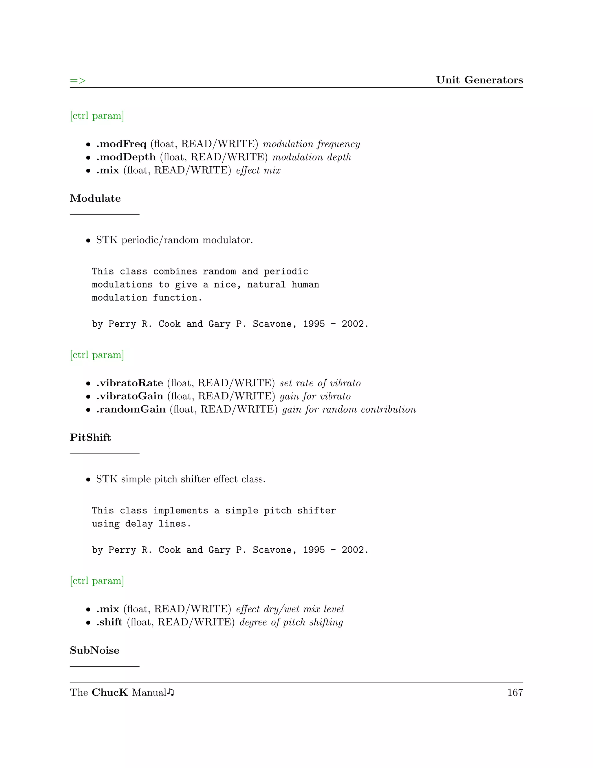 =>                                                                 Unit Generators


[ctrl param]

   ˆ .modFreq (ﬂoat, READ/WRITE) modulation frequency
   ˆ .modDepth (ﬂoat, READ/WRITE) modulation depth
   ˆ .mix (ﬂoat, READ/WRITE) eﬀect mix

Modulate


   ˆ STK periodic/random modulator.

     This class combines random and periodic
     modulations to give a nice, natural human
     modulation function.

     by Perry R. Cook and Gary P. Scavone, 1995 - 2002.

[ctrl param]

   ˆ .vibratoRate (ﬂoat, READ/WRITE) set rate of vibrato
   ˆ .vibratoGain (ﬂoat, READ/WRITE) gain for vibrato
   ˆ .randomGain (ﬂoat, READ/WRITE) gain for random contribution

PitShift


   ˆ STK simple pitch shifter eﬀect class.

     This class implements a simple pitch shifter
     using delay lines.

     by Perry R. Cook and Gary P. Scavone, 1995 - 2002.

[ctrl param]

   ˆ .mix (ﬂoat, READ/WRITE) eﬀect dry/wet mix level
   ˆ .shift (ﬂoat, READ/WRITE) degree of pitch shifting

SubNoise


The ChucK Manual                                                               167
 