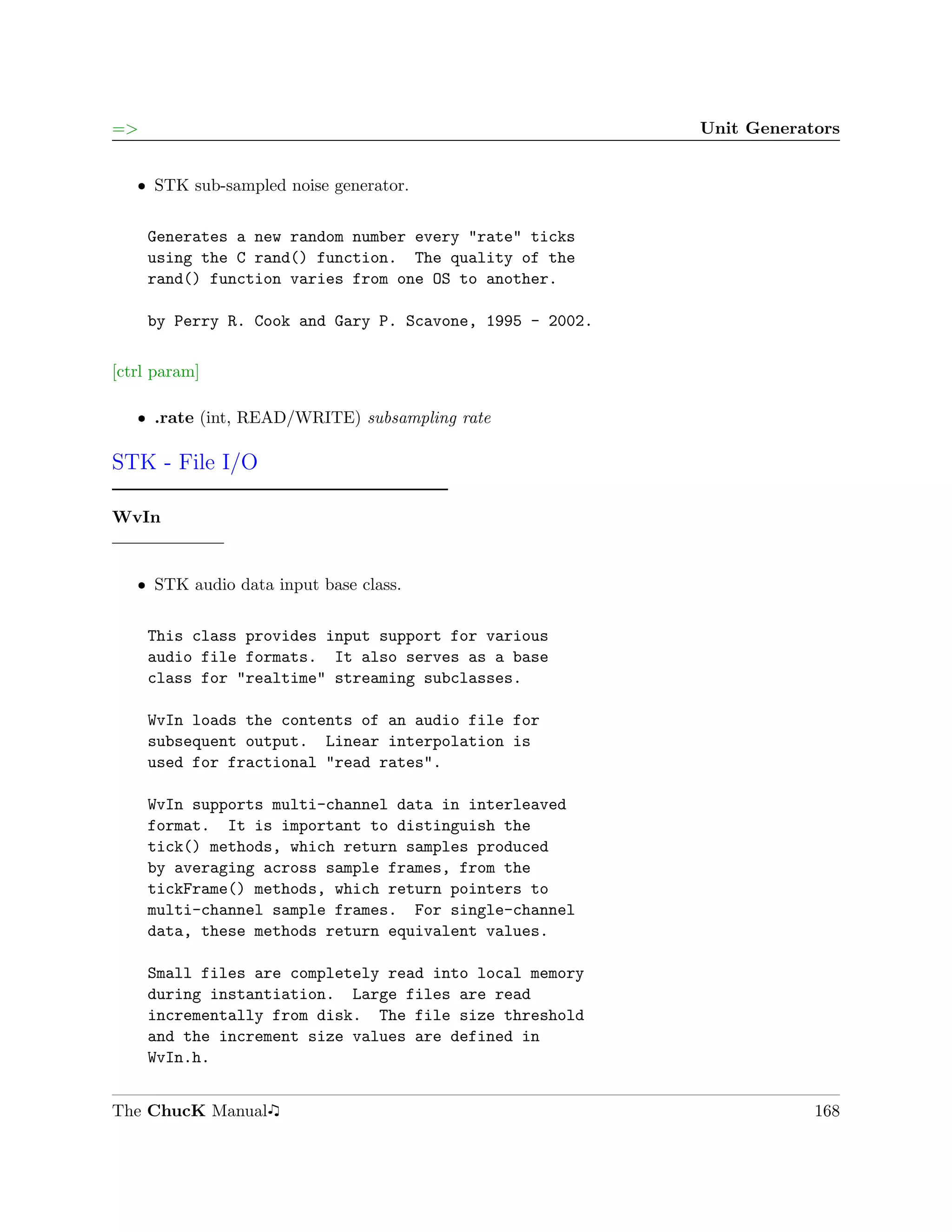 =>                                                        Unit Generators


   ˆ STK sub-sampled noise generator.


     Generates a new random number every "rate" ticks
     using the C rand() function. The quality of the
     rand() function varies from one OS to another.

     by Perry R. Cook and Gary P. Scavone, 1995 - 2002.

[ctrl param]

   ˆ .rate (int, READ/WRITE) subsampling rate

STK - File I/O

WvIn


   ˆ STK audio data input base class.


     This class provides input support for various
     audio file formats. It also serves as a base
     class for "realtime" streaming subclasses.

     WvIn loads the contents of an audio file for
     subsequent output. Linear interpolation is
     used for fractional "read rates".

     WvIn supports multi-channel data in interleaved
     format. It is important to distinguish the
     tick() methods, which return samples produced
     by averaging across sample frames, from the
     tickFrame() methods, which return pointers to
     multi-channel sample frames. For single-channel
     data, these methods return equivalent values.

     Small files are completely read into local memory
     during instantiation. Large files are read
     incrementally from disk. The file size threshold
     and the increment size values are defined in
     WvIn.h.


The ChucK Manual                                                      168
 