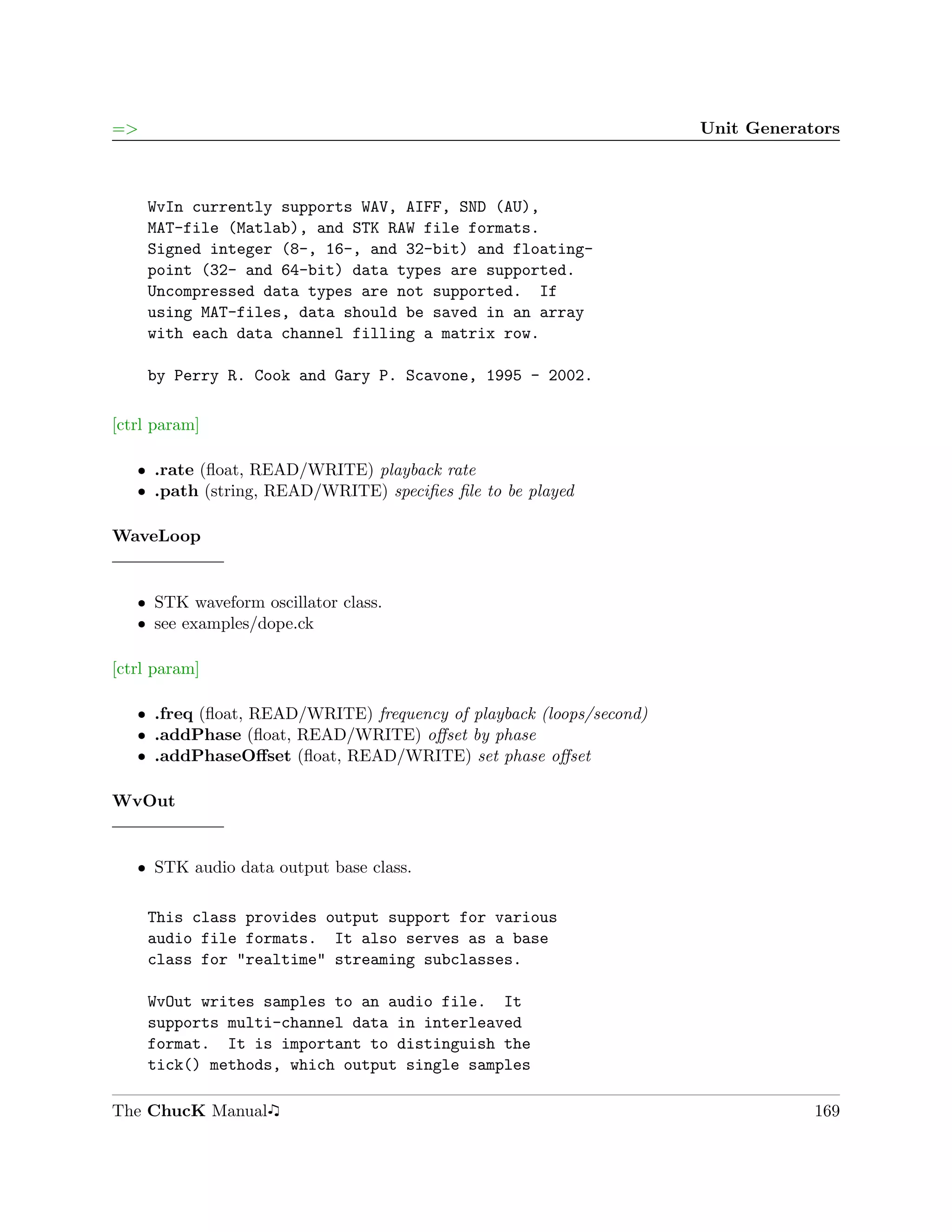 =>                                                                   Unit Generators



     WvIn currently supports WAV, AIFF, SND (AU),
     MAT-file (Matlab), and STK RAW file formats.
     Signed integer (8-, 16-, and 32-bit) and floating-
     point (32- and 64-bit) data types are supported.
     Uncompressed data types are not supported. If
     using MAT-files, data should be saved in an array
     with each data channel filling a matrix row.

     by Perry R. Cook and Gary P. Scavone, 1995 - 2002.

[ctrl param]

   ˆ .rate (ﬂoat, READ/WRITE) playback rate
   ˆ .path (string, READ/WRITE) speciﬁes ﬁle to be played

WaveLoop


   ˆ STK waveform oscillator class.
   ˆ see examples/dope.ck

[ctrl param]

   ˆ .freq (ﬂoat, READ/WRITE) frequency of playback (loops/second)
   ˆ .addPhase (ﬂoat, READ/WRITE) oﬀset by phase
   ˆ .addPhaseOﬀset (ﬂoat, READ/WRITE) set phase oﬀset

WvOut


   ˆ STK audio data output base class.

     This class provides output support for various
     audio file formats. It also serves as a base
     class for "realtime" streaming subclasses.

     WvOut writes samples to an audio file. It
     supports multi-channel data in interleaved
     format. It is important to distinguish the
     tick() methods, which output single samples

The ChucK Manual                                                                 169
 