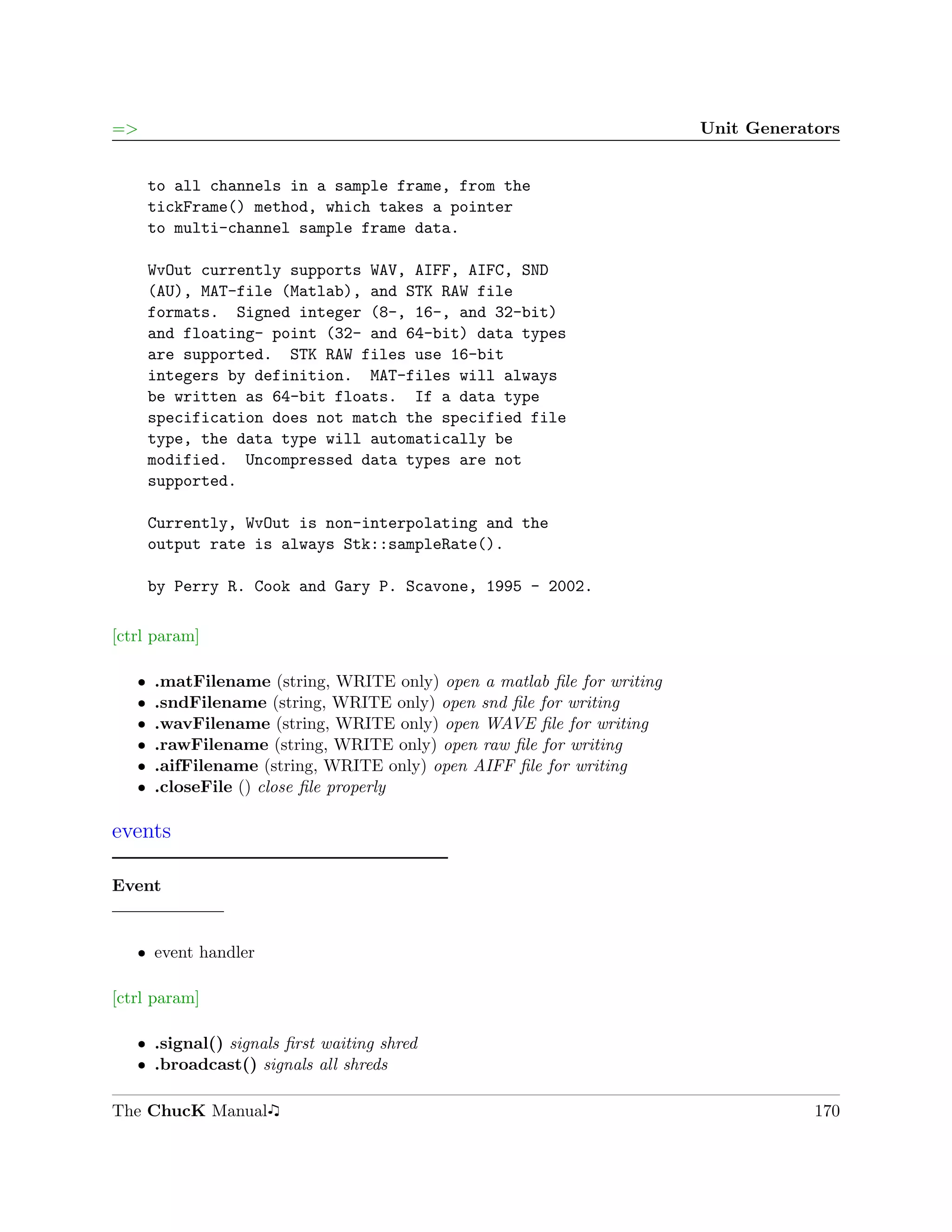 =>                                                                       Unit Generators


       to all channels in a sample frame, from the
       tickFrame() method, which takes a pointer
       to multi-channel sample frame data.

       WvOut currently supports WAV, AIFF, AIFC, SND
       (AU), MAT-file (Matlab), and STK RAW file
       formats. Signed integer (8-, 16-, and 32-bit)
       and floating- point (32- and 64-bit) data types
       are supported. STK RAW files use 16-bit
       integers by definition. MAT-files will always
       be written as 64-bit floats. If a data type
       specification does not match the specified file
       type, the data type will automatically be
       modified. Uncompressed data types are not
       supported.

       Currently, WvOut is non-interpolating and the
       output rate is always Stk::sampleRate().

       by Perry R. Cook and Gary P. Scavone, 1995 - 2002.

[ctrl param]

   ˆ   .matFilename (string, WRITE only) open a matlab ﬁle for writing
   ˆ   .sndFilename (string, WRITE only) open snd ﬁle for writing
   ˆ   .wavFilename (string, WRITE only) open WAVE ﬁle for writing
   ˆ   .rawFilename (string, WRITE only) open raw ﬁle for writing
   ˆ   .aifFilename (string, WRITE only) open AIFF ﬁle for writing
   ˆ   .closeFile () close ﬁle properly

events

Event


   ˆ event handler

[ctrl param]

   ˆ .signal() signals ﬁrst waiting shred
   ˆ .broadcast() signals all shreds

The ChucK Manual                                                                     170
 