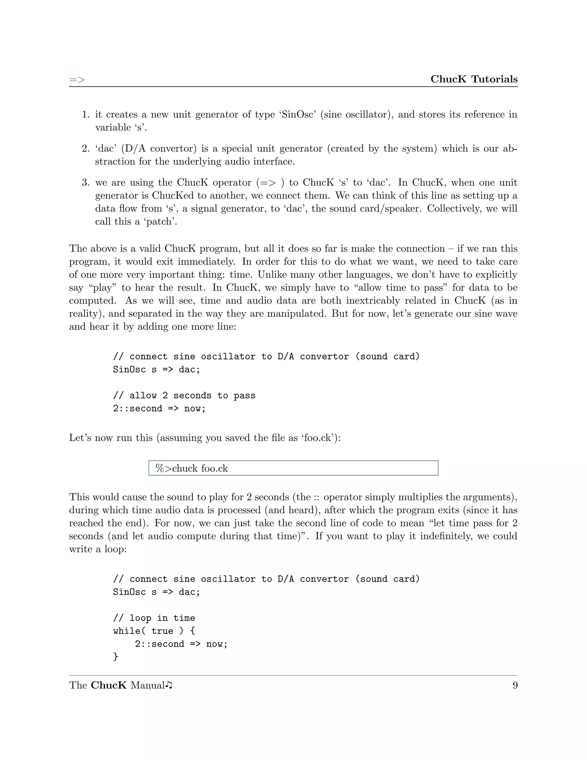 =>                                                                              ChucK Tutorials


  1. it creates a new unit generator of type ‘SinOsc’ (sine oscillator), and stores its reference in
     variable ‘s’.

  2. ‘dac’ (D/A convertor) is a special unit generator (created by the system) which is our ab-
     straction for the underlying audio interface.

  3. we are using the ChucK operator (=> ) to ChucK ‘s’ to ‘dac’. In ChucK, when one unit
     generator is ChucKed to another, we connect them. We can think of this line as setting up a
     data ﬂow from ‘s’, a signal generator, to ‘dac’, the sound card/speaker. Collectively, we will
     call this a ‘patch’.

The above is a valid ChucK program, but all it does so far is make the connection – if we ran this
program, it would exit immediately. In order for this to do what we want, we need to take care
of one more very important thing: time. Unlike many other languages, we don’t have to explicitly
say “play” to hear the result. In ChucK, we simply have to “allow time to pass” for data to be
computed. As we will see, time and audio data are both inextricably related in ChucK (as in
reality), and separated in the way they are manipulated. But for now, let’s generate our sine wave
and hear it by adding one more line:

         // connect sine oscillator to D/A convertor (sound card)
         SinOsc s => dac;

         // allow 2 seconds to pass
         2::second => now;

Let’s now run this (assuming you saved the ﬁle as ‘foo.ck’):

                   %>chuck foo.ck

This would cause the sound to play for 2 seconds (the :: operator simply multiplies the arguments),
during which time audio data is processed (and heard), after which the program exits (since it has
reached the end). For now, we can just take the second line of code to mean “let time pass for 2
seconds (and let audio compute during that time)”. If you want to play it indeﬁnitely, we could
write a loop:

         // connect sine oscillator to D/A convertor (sound card)
         SinOsc s => dac;

         // loop in time
         while( true ) {
             2::second => now;
         }

The ChucK Manual                                                                                  9
 