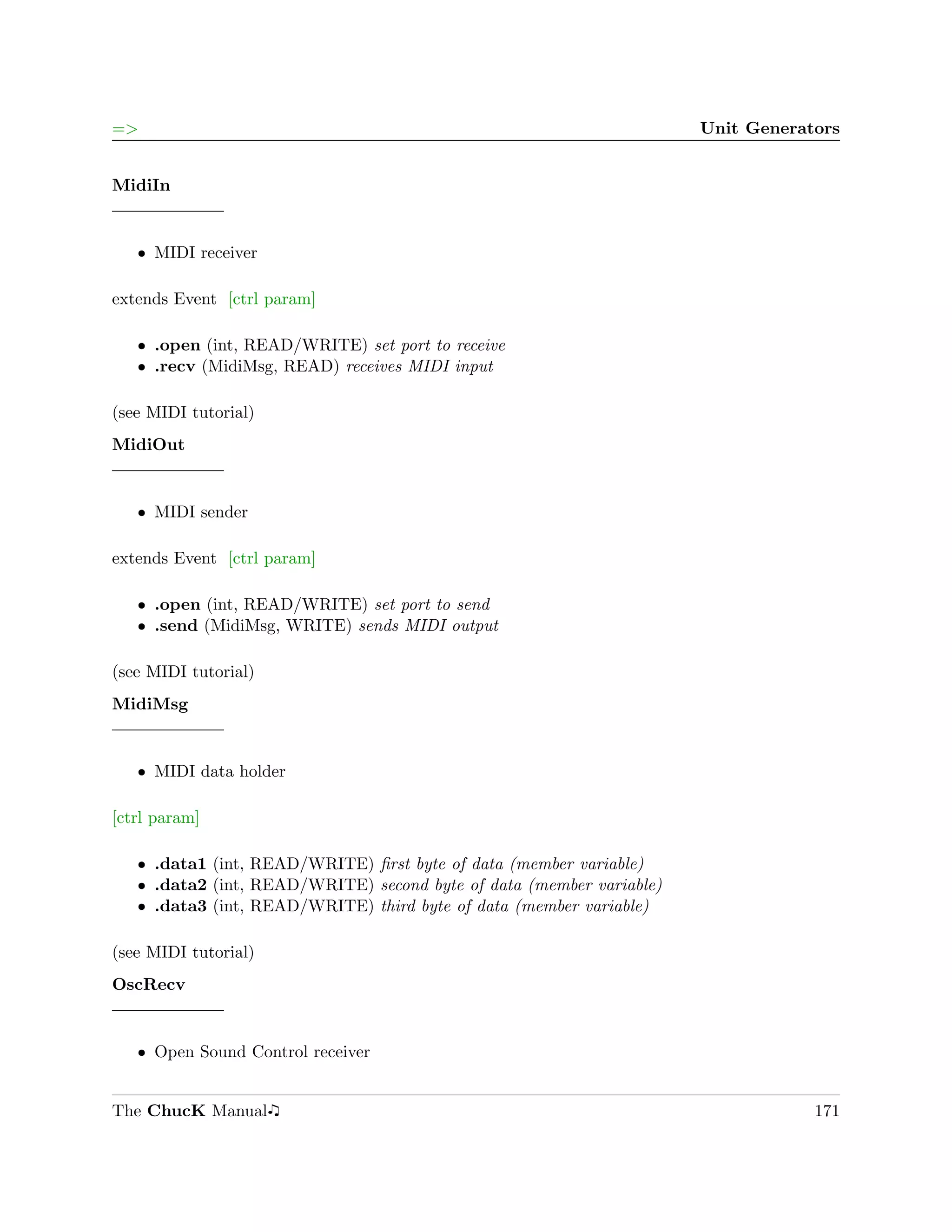 =>                                                                    Unit Generators


MidiIn


   ˆ MIDI receiver

extends Event [ctrl param]

   ˆ .open (int, READ/WRITE) set port to receive
   ˆ .recv (MidiMsg, READ) receives MIDI input

(see MIDI tutorial)
MidiOut


   ˆ MIDI sender

extends Event [ctrl param]

   ˆ .open (int, READ/WRITE) set port to send
   ˆ .send (MidiMsg, WRITE) sends MIDI output

(see MIDI tutorial)
MidiMsg


   ˆ MIDI data holder

[ctrl param]

   ˆ .data1 (int, READ/WRITE) ﬁrst byte of data (member variable)
   ˆ .data2 (int, READ/WRITE) second byte of data (member variable)
   ˆ .data3 (int, READ/WRITE) third byte of data (member variable)

(see MIDI tutorial)
OscRecv


   ˆ Open Sound Control receiver


The ChucK Manual                                                                  171
 