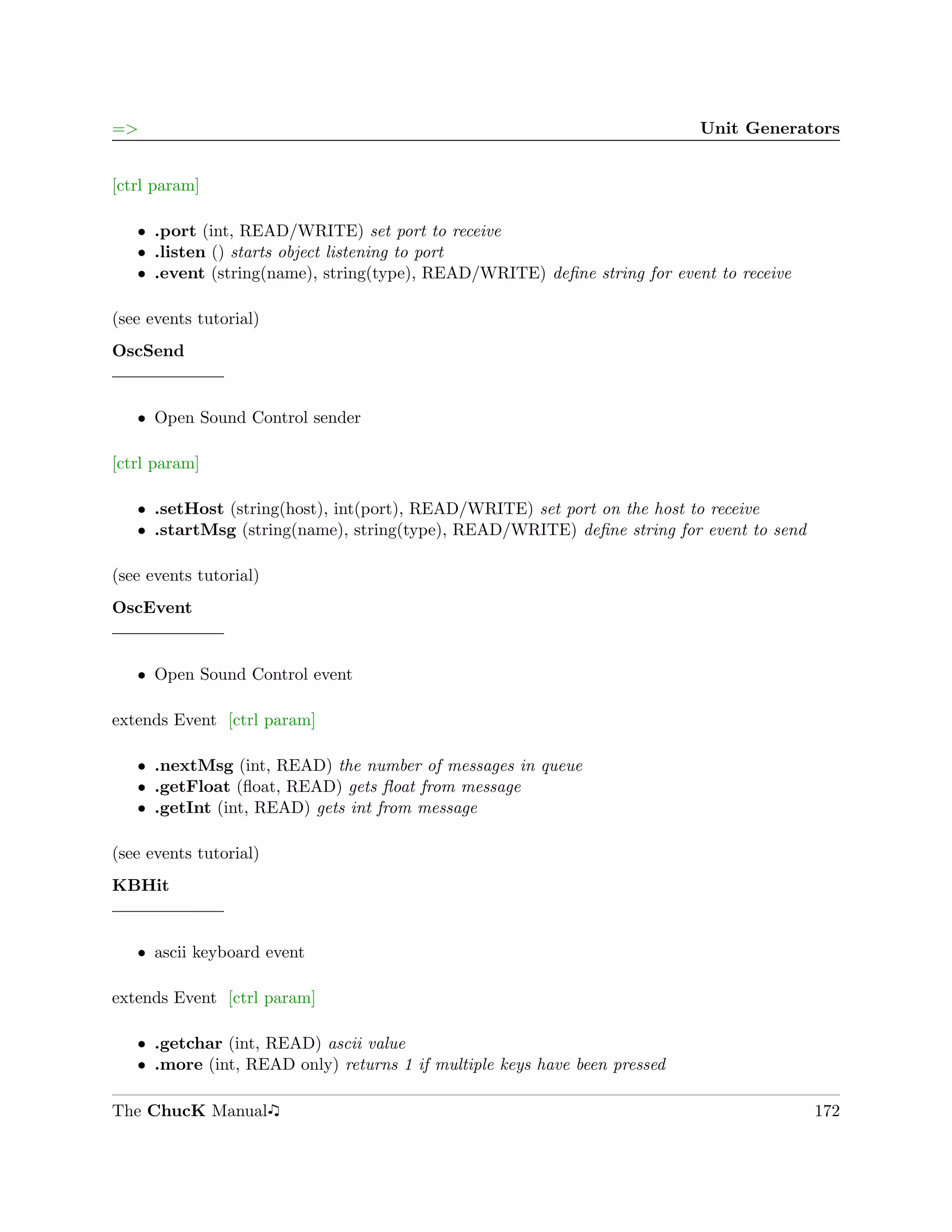 =>                                                                         Unit Generators


[ctrl param]

   ˆ .port (int, READ/WRITE) set port to receive
   ˆ .listen () starts object listening to port
   ˆ .event (string(name), string(type), READ/WRITE) deﬁne string for event to receive

(see events tutorial)
OscSend


   ˆ Open Sound Control sender

[ctrl param]

   ˆ .setHost (string(host), int(port), READ/WRITE) set port on the host to receive
   ˆ .startMsg (string(name), string(type), READ/WRITE) deﬁne string for event to send

(see events tutorial)
OscEvent


   ˆ Open Sound Control event

extends Event [ctrl param]

   ˆ .nextMsg (int, READ) the number of messages in queue
   ˆ .getFloat (ﬂoat, READ) gets ﬂoat from message
   ˆ .getInt (int, READ) gets int from message

(see events tutorial)
KBHit


   ˆ ascii keyboard event

extends Event [ctrl param]

   ˆ .getchar (int, READ) ascii value
   ˆ .more (int, READ only) returns 1 if multiple keys have been pressed

The ChucK Manual                                                                         172
 