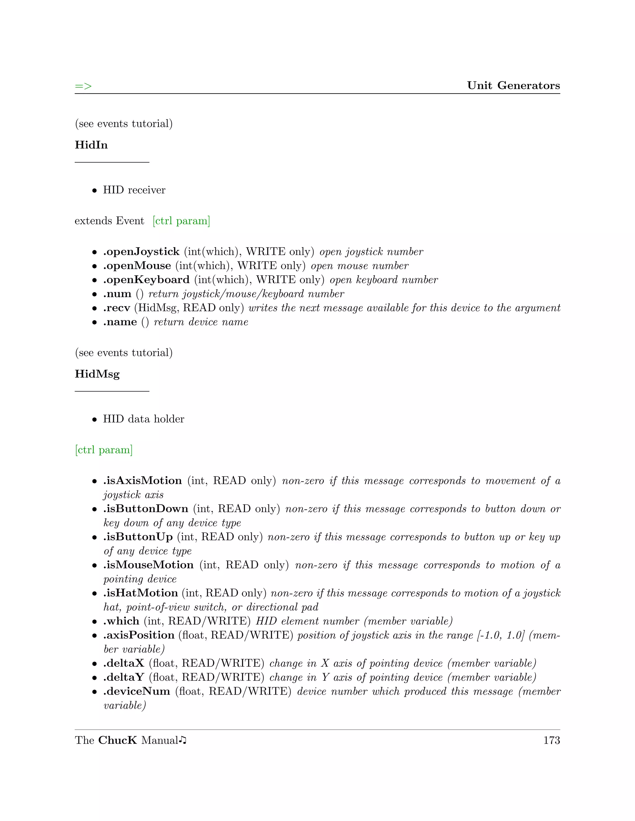 =>                                                                             Unit Generators


(see events tutorial)
HidIn


   ˆ HID receiver

extends Event [ctrl param]

   ˆ   .openJoystick (int(which), WRITE only) open joystick number
   ˆ   .openMouse (int(which), WRITE only) open mouse number
   ˆ   .openKeyboard (int(which), WRITE only) open keyboard number
   ˆ   .num () return joystick/mouse/keyboard number
   ˆ   .recv (HidMsg, READ only) writes the next message available for this device to the argument
   ˆ   .name () return device name

(see events tutorial)
HidMsg


   ˆ HID data holder

[ctrl param]

   ˆ .isAxisMotion (int, READ only) non-zero if this message corresponds to movement of a
     joystick axis
   ˆ .isButtonDown (int, READ only) non-zero if this message corresponds to button down or
     key down of any device type
   ˆ .isButtonUp (int, READ only) non-zero if this message corresponds to button up or key up
     of any device type
   ˆ .isMouseMotion (int, READ only) non-zero if this message corresponds to motion of a
     pointing device
   ˆ .isHatMotion (int, READ only) non-zero if this message corresponds to motion of a joystick
     hat, point-of-view switch, or directional pad
   ˆ .which (int, READ/WRITE) HID element number (member variable)
   ˆ .axisPosition (ﬂoat, READ/WRITE) position of joystick axis in the range [-1.0, 1.0] (mem-
     ber variable)
   ˆ .deltaX (ﬂoat, READ/WRITE) change in X axis of pointing device (member variable)
   ˆ .deltaY (ﬂoat, READ/WRITE) change in Y axis of pointing device (member variable)
   ˆ .deviceNum (ﬂoat, READ/WRITE) device number which produced this message (member
     variable)


The ChucK Manual                                                                              173
 