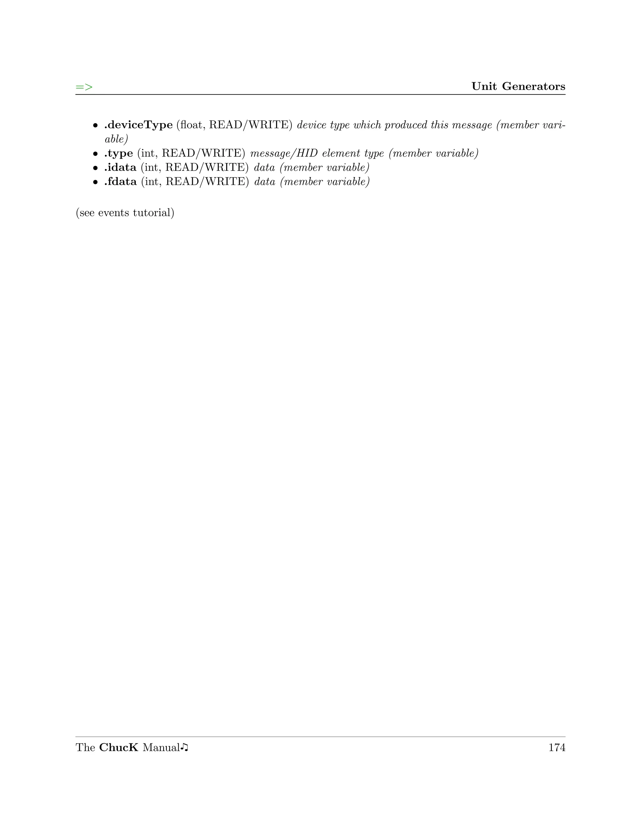 =>                                                                     Unit Generators


   ˆ .deviceType (ﬂoat, READ/WRITE) device type which produced this message (member vari-
     able)
   ˆ .type (int, READ/WRITE) message/HID element type (member variable)
   ˆ .idata (int, READ/WRITE) data (member variable)
   ˆ .fdata (int, READ/WRITE) data (member variable)

(see events tutorial)




The ChucK Manual                                                                     174
 