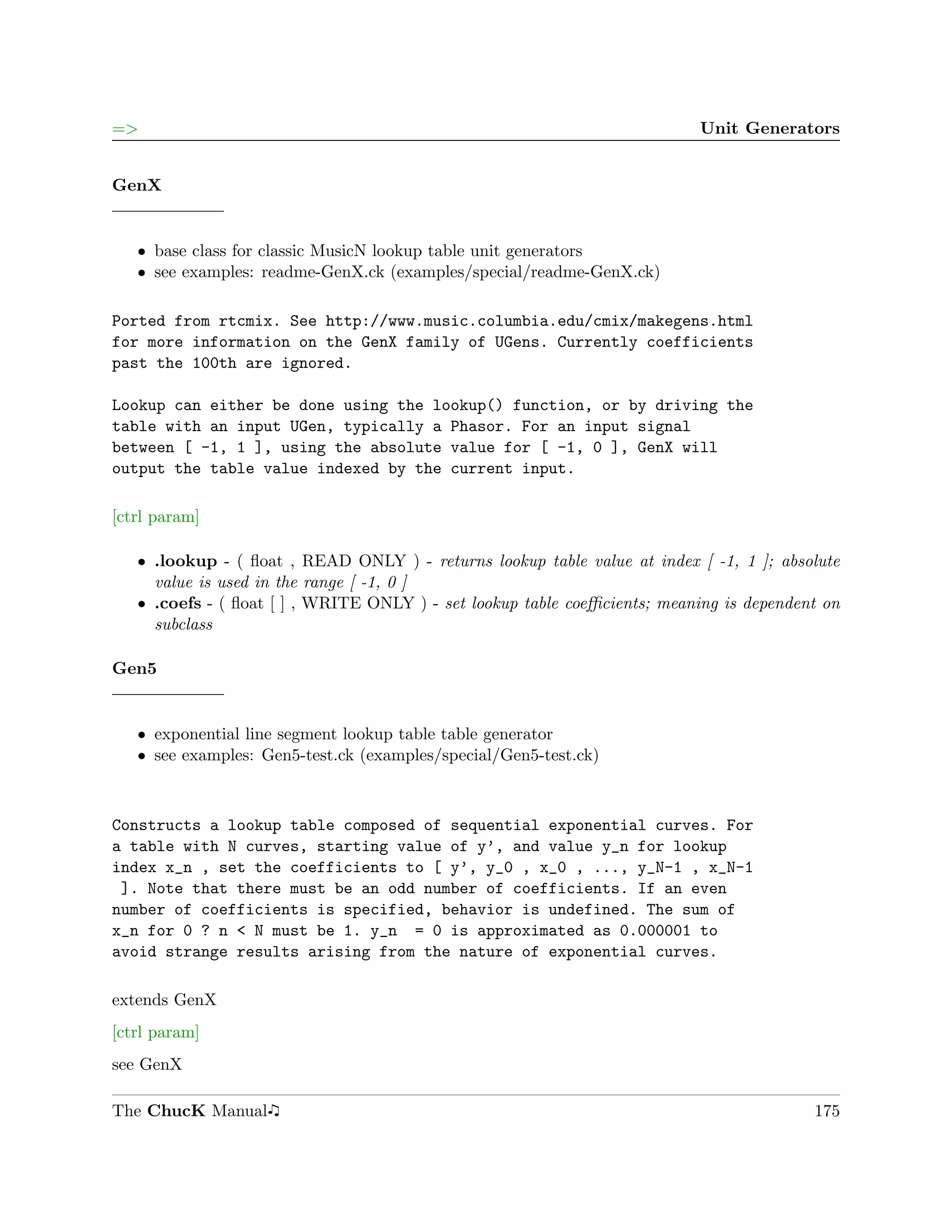 =>                                                                         Unit Generators


GenX


   ˆ base class for classic MusicN lookup table unit generators
   ˆ see examples: readme-GenX.ck (examples/special/readme-GenX.ck)

Ported from rtcmix. See http://www.music.columbia.edu/cmix/makegens.html
for more information on the GenX family of UGens. Currently coefficients
past the 100th are ignored.

Lookup can either be done using the lookup() function, or by driving the
table with an input UGen, typically a Phasor. For an input signal
between [ -1, 1 ], using the absolute value for [ -1, 0 ], GenX will
output the table value indexed by the current input.

[ctrl param]

   ˆ .lookup - ( ﬂoat , READ ONLY ) - returns lookup table value at index [ -1, 1 ]; absolute
     value is used in the range [ -1, 0 ]
   ˆ .coefs - ( ﬂoat [ ] , WRITE ONLY ) - set lookup table coeﬃcients; meaning is dependent on
     subclass

Gen5


   ˆ exponential line segment lookup table table generator
   ˆ see examples: Gen5-test.ck (examples/special/Gen5-test.ck)



Constructs a lookup table composed of sequential exponential curves. For
a table with N curves, starting value of y’, and value y_n for lookup
index x_n , set the coefficients to [ y’, y_0 , x_0 , ..., y_N-1 , x_N-1
 ]. Note that there must be an odd number of coefficients. If an even
number of coefficients is specified, behavior is undefined. The sum of
x_n for 0 ? n < N must be 1. y_n = 0 is approximated as 0.000001 to
avoid strange results arising from the nature of exponential curves.

extends GenX
[ctrl param]
see GenX

The ChucK Manual                                                                          175
 