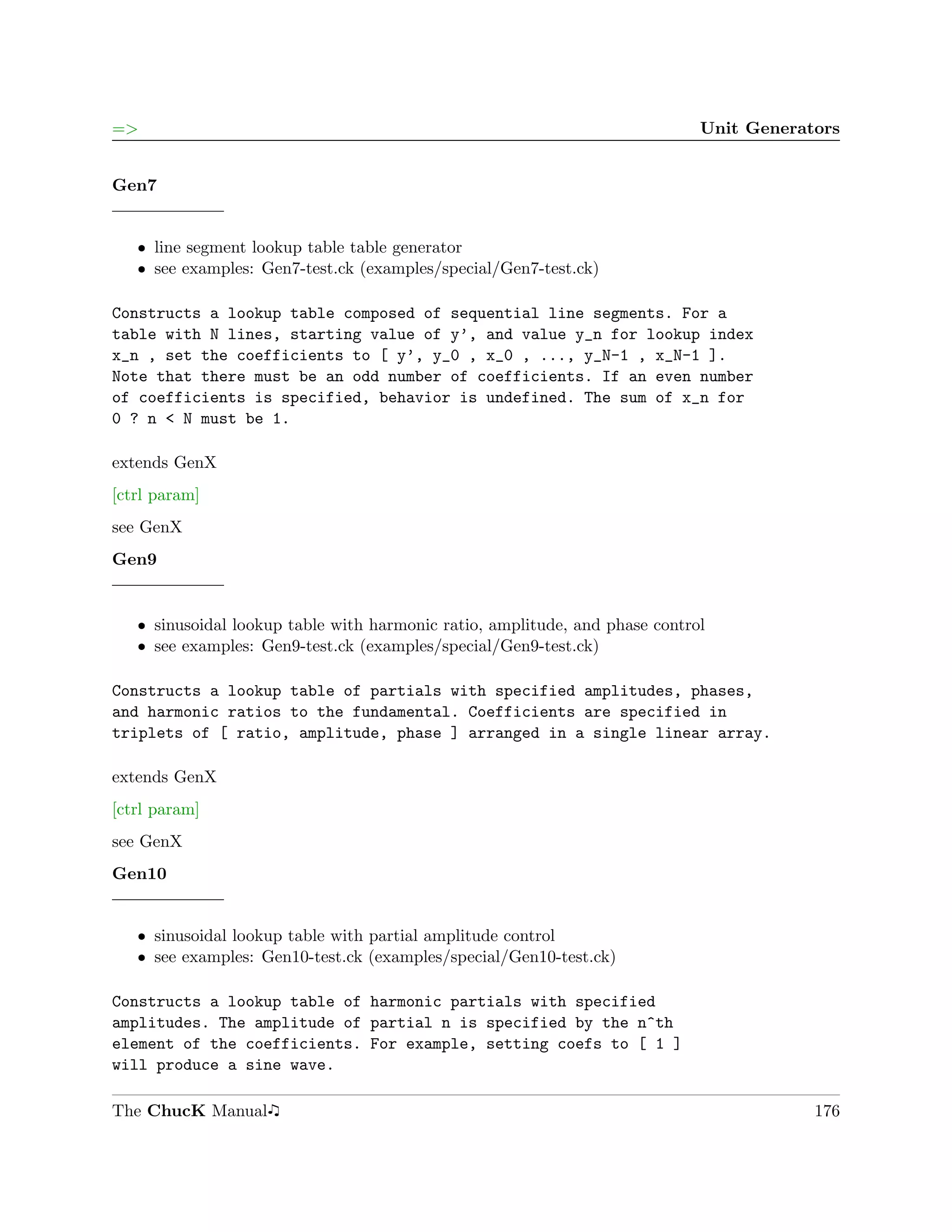 =>                                                                           Unit Generators


Gen7


   ˆ line segment lookup table table generator
   ˆ see examples: Gen7-test.ck (examples/special/Gen7-test.ck)

Constructs a lookup table composed of sequential line segments. For a
table with N lines, starting value of y’, and value y_n for lookup index
x_n , set the coefficients to [ y’, y_0 , x_0 , ..., y_N-1 , x_N-1 ].
Note that there must be an odd number of coefficients. If an even number
of coefficients is specified, behavior is undefined. The sum of x_n for
0 ? n < N must be 1.

extends GenX
[ctrl param]
see GenX
Gen9


   ˆ sinusoidal lookup table with harmonic ratio, amplitude, and phase control
   ˆ see examples: Gen9-test.ck (examples/special/Gen9-test.ck)

Constructs a lookup table of partials with specified amplitudes, phases,
and harmonic ratios to the fundamental. Coefficients are specified in
triplets of [ ratio, amplitude, phase ] arranged in a single linear array.

extends GenX
[ctrl param]
see GenX
Gen10


   ˆ sinusoidal lookup table with partial amplitude control
   ˆ see examples: Gen10-test.ck (examples/special/Gen10-test.ck)

Constructs a lookup table of harmonic partials with specified
amplitudes. The amplitude of partial n is specified by the n^th
element of the coefficients. For example, setting coefs to [ 1 ]
will produce a sine wave.

The ChucK Manual                                                                         176
 