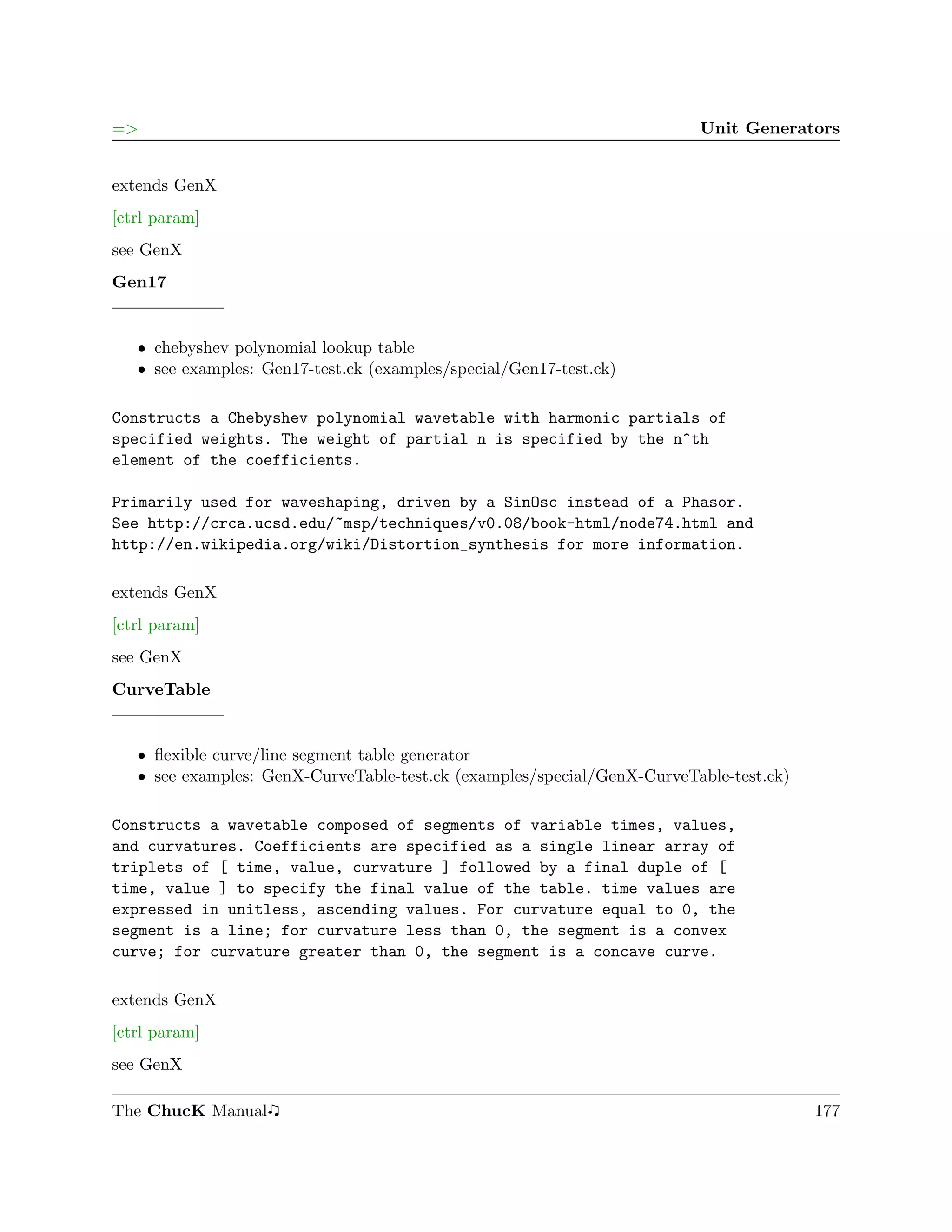 =>                                                                       Unit Generators


extends GenX
[ctrl param]
see GenX
Gen17


   ˆ chebyshev polynomial lookup table
   ˆ see examples: Gen17-test.ck (examples/special/Gen17-test.ck)

Constructs a Chebyshev polynomial wavetable with harmonic partials of
specified weights. The weight of partial n is specified by the n^th
element of the coefficients.

Primarily used for waveshaping, driven by a SinOsc instead of a Phasor.
See http://crca.ucsd.edu/~msp/techniques/v0.08/book-html/node74.html and
http://en.wikipedia.org/wiki/Distortion_synthesis for more information.

extends GenX
[ctrl param]
see GenX
CurveTable


   ˆ ﬂexible curve/line segment table generator
   ˆ see examples: GenX-CurveTable-test.ck (examples/special/GenX-CurveTable-test.ck)

Constructs a wavetable composed of segments of variable times, values,
and curvatures. Coefficients are specified as a single linear array of
triplets of [ time, value, curvature ] followed by a final duple of [
time, value ] to specify the final value of the table. time values are
expressed in unitless, ascending values. For curvature equal to 0, the
segment is a line; for curvature less than 0, the segment is a convex
curve; for curvature greater than 0, the segment is a concave curve.

extends GenX
[ctrl param]
see GenX

The ChucK Manual                                                                        177
 