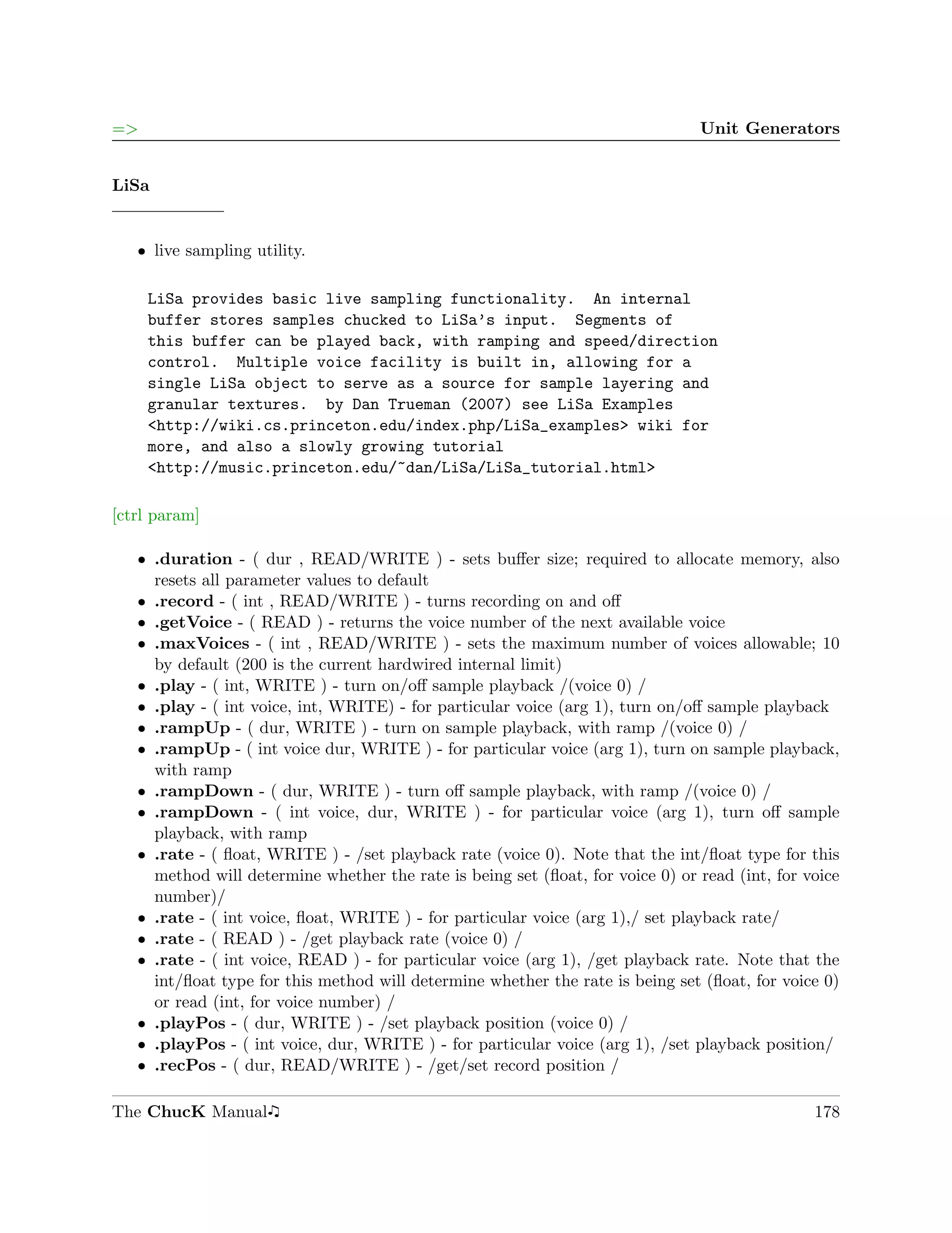 =>                                                                              Unit Generators


LiSa


   ˆ live sampling utility.

     LiSa provides basic live sampling functionality. An internal
     buffer stores samples chucked to LiSa’s input. Segments of
     this buffer can be played back, with ramping and speed/direction
     control. Multiple voice facility is built in, allowing for a
     single LiSa object to serve as a source for sample layering and
     granular textures. by Dan Trueman (2007) see LiSa Examples
     <http://wiki.cs.princeton.edu/index.php/LiSa_examples> wiki for
     more, and also a slowly growing tutorial
     <http://music.princeton.edu/~dan/LiSa/LiSa_tutorial.html>

[ctrl param]

   ˆ .duration - ( dur , READ/WRITE ) - sets buﬀer size; required to allocate memory, also
     resets all parameter values to default
   ˆ .record - ( int , READ/WRITE ) - turns recording on and oﬀ
   ˆ .getVoice - ( READ ) - returns the voice number of the next available voice
   ˆ .maxVoices - ( int , READ/WRITE ) - sets the maximum number of voices allowable; 10
     by default (200 is the current hardwired internal limit)
   ˆ .play - ( int, WRITE ) - turn on/oﬀ sample playback /(voice 0) /
   ˆ .play - ( int voice, int, WRITE) - for particular voice (arg 1), turn on/oﬀ sample playback
   ˆ .rampUp - ( dur, WRITE ) - turn on sample playback, with ramp /(voice 0) /
   ˆ .rampUp - ( int voice dur, WRITE ) - for particular voice (arg 1), turn on sample playback,
     with ramp
   ˆ .rampDown - ( dur, WRITE ) - turn oﬀ sample playback, with ramp /(voice 0) /
   ˆ .rampDown - ( int voice, dur, WRITE ) - for particular voice (arg 1), turn oﬀ sample
     playback, with ramp
   ˆ .rate - ( ﬂoat, WRITE ) - /set playback rate (voice 0). Note that the int/ﬂoat type for this
     method will determine whether the rate is being set (ﬂoat, for voice 0) or read (int, for voice
     number)/
   ˆ .rate - ( int voice, ﬂoat, WRITE ) - for particular voice (arg 1),/ set playback rate/
   ˆ .rate - ( READ ) - /get playback rate (voice 0) /
   ˆ .rate - ( int voice, READ ) - for particular voice (arg 1), /get playback rate. Note that the
     int/ﬂoat type for this method will determine whether the rate is being set (ﬂoat, for voice 0)
     or read (int, for voice number) /
   ˆ .playPos - ( dur, WRITE ) - /set playback position (voice 0) /
   ˆ .playPos - ( int voice, dur, WRITE ) - for particular voice (arg 1), /set playback position/
   ˆ .recPos - ( dur, READ/WRITE ) - /get/set record position /

The ChucK Manual                                                                                178
 