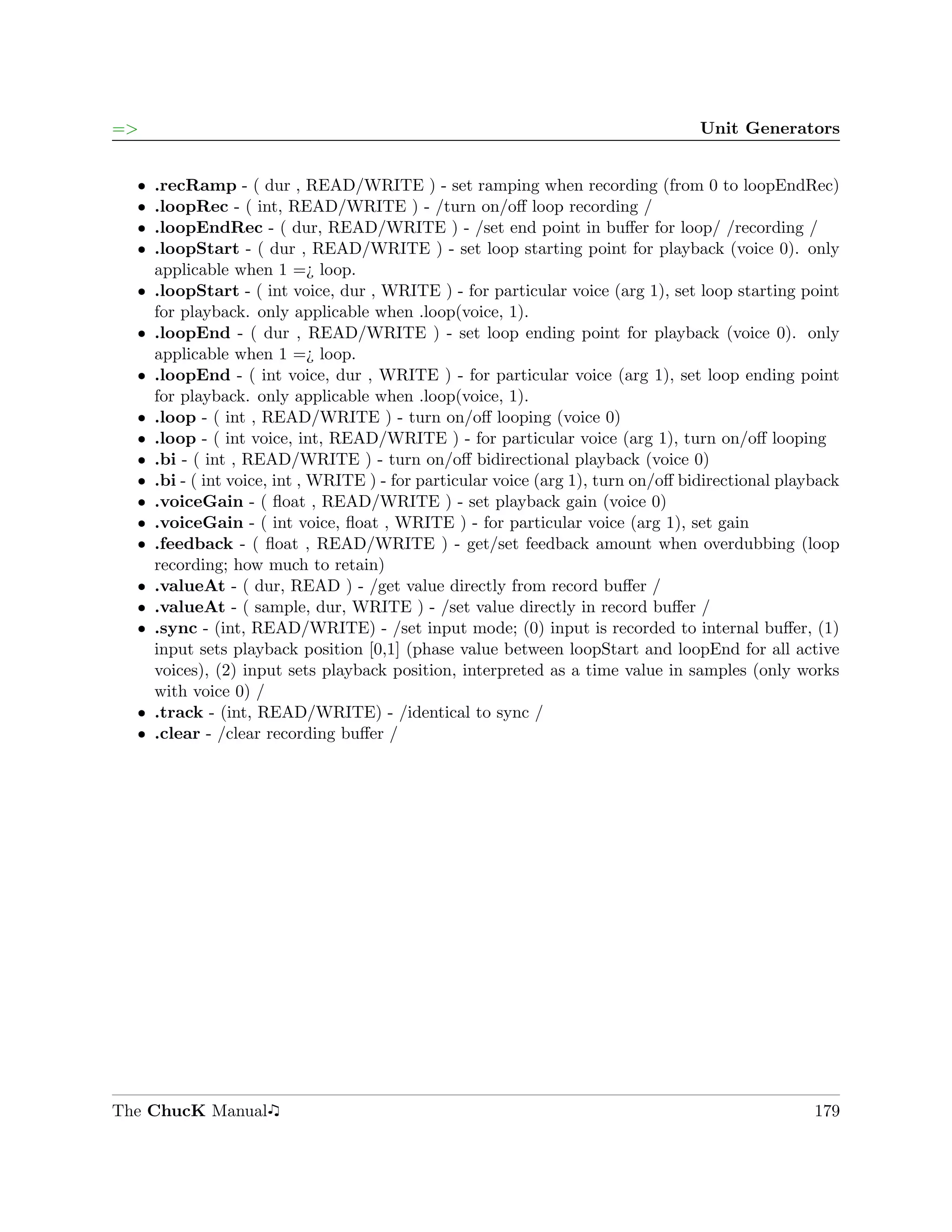 =>                                                                                 Unit Generators


  ˆ   .recRamp - ( dur , READ/WRITE ) - set ramping when recording (from 0 to loopEndRec)
  ˆ   .loopRec - ( int, READ/WRITE ) - /turn on/oﬀ loop recording /
  ˆ   .loopEndRec - ( dur, READ/WRITE ) - /set end point in buﬀer for loop/ /recording /
  ˆ   .loopStart - ( dur , READ/WRITE ) - set loop starting point for playback (voice 0). only
      applicable when 1 =¿ loop.
  ˆ   .loopStart - ( int voice, dur , WRITE ) - for particular voice (arg 1), set loop starting point
      for playback. only applicable when .loop(voice, 1).
  ˆ   .loopEnd - ( dur , READ/WRITE ) - set loop ending point for playback (voice 0). only
      applicable when 1 =¿ loop.
  ˆ   .loopEnd - ( int voice, dur , WRITE ) - for particular voice (arg 1), set loop ending point
      for playback. only applicable when .loop(voice, 1).
  ˆ   .loop - ( int , READ/WRITE ) - turn on/oﬀ looping (voice 0)
  ˆ   .loop - ( int voice, int, READ/WRITE ) - for particular voice (arg 1), turn on/oﬀ looping
  ˆ   .bi - ( int , READ/WRITE ) - turn on/oﬀ bidirectional playback (voice 0)
  ˆ   .bi - ( int voice, int , WRITE ) - for particular voice (arg 1), turn on/oﬀ bidirectional playback
  ˆ   .voiceGain - ( ﬂoat , READ/WRITE ) - set playback gain (voice 0)
  ˆ   .voiceGain - ( int voice, ﬂoat , WRITE ) - for particular voice (arg 1), set gain
  ˆ   .feedback - ( ﬂoat , READ/WRITE ) - get/set feedback amount when overdubbing (loop
      recording; how much to retain)
  ˆ   .valueAt - ( dur, READ ) - /get value directly from record buﬀer /
  ˆ   .valueAt - ( sample, dur, WRITE ) - /set value directly in record buﬀer /
  ˆ   .sync - (int, READ/WRITE) - /set input mode; (0) input is recorded to internal buﬀer, (1)
      input sets playback position [0,1] (phase value between loopStart and loopEnd for all active
      voices), (2) input sets playback position, interpreted as a time value in samples (only works
      with voice 0) /
  ˆ   .track - (int, READ/WRITE) - /identical to sync /
  ˆ   .clear - /clear recording buﬀer /




The ChucK Manual                                                                                    179
 
