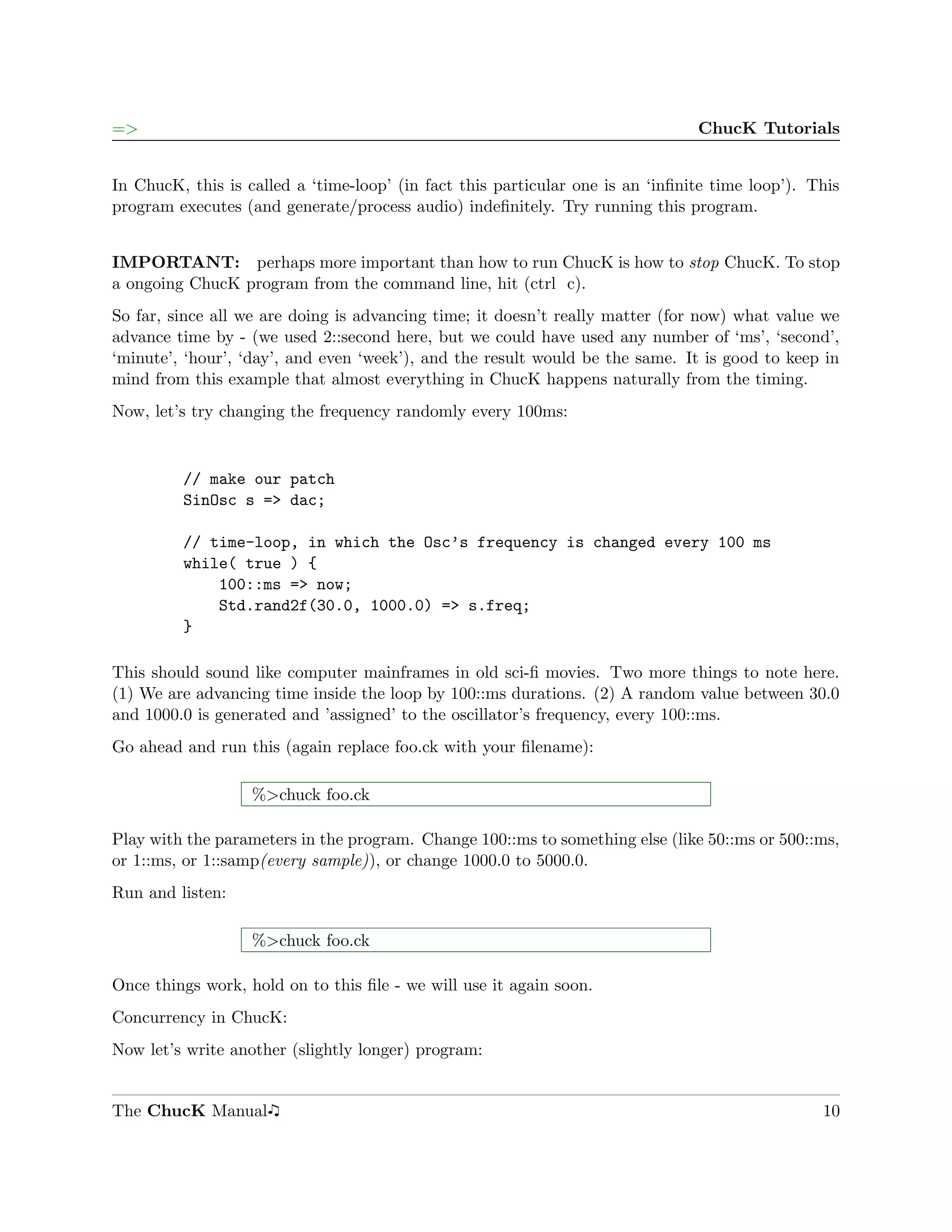 =>                                                                              ChucK Tutorials


In ChucK, this is called a ‘time-loop’ (in fact this particular one is an ‘inﬁnite time loop’). This
program executes (and generate/process audio) indeﬁnitely. Try running this program.


IMPORTANT: perhaps more important than how to run ChucK is how to stop ChucK. To stop
a ongoing ChucK program from the command line, hit (ctrl c).
So far, since all we are doing is advancing time; it doesn’t really matter (for now) what value we
advance time by - (we used 2::second here, but we could have used any number of ‘ms’, ‘second’,
‘minute’, ‘hour’, ‘day’, and even ‘week’), and the result would be the same. It is good to keep in
mind from this example that almost everything in ChucK happens naturally from the timing.
Now, let’s try changing the frequency randomly every 100ms:


         // make our patch
         SinOsc s => dac;

         // time-loop, in which the Osc’s frequency is changed every 100 ms
         while( true ) {
             100::ms => now;
             Std.rand2f(30.0, 1000.0) => s.freq;
         }

This should sound like computer mainframes in old sci-ﬁ movies. Two more things to note here.
(1) We are advancing time inside the loop by 100::ms durations. (2) A random value between 30.0
and 1000.0 is generated and ’assigned’ to the oscillator’s frequency, every 100::ms.
Go ahead and run this (again replace foo.ck with your ﬁlename):

                   %>chuck foo.ck

Play with the parameters in the program. Change 100::ms to something else (like 50::ms or 500::ms,
or 1::ms, or 1::samp(every sample)), or change 1000.0 to 5000.0.
Run and listen:

                   %>chuck foo.ck

Once things work, hold on to this ﬁle - we will use it again soon.
Concurrency in ChucK:
Now let’s write another (slightly longer) program:


The ChucK Manual                                                                                 10
 