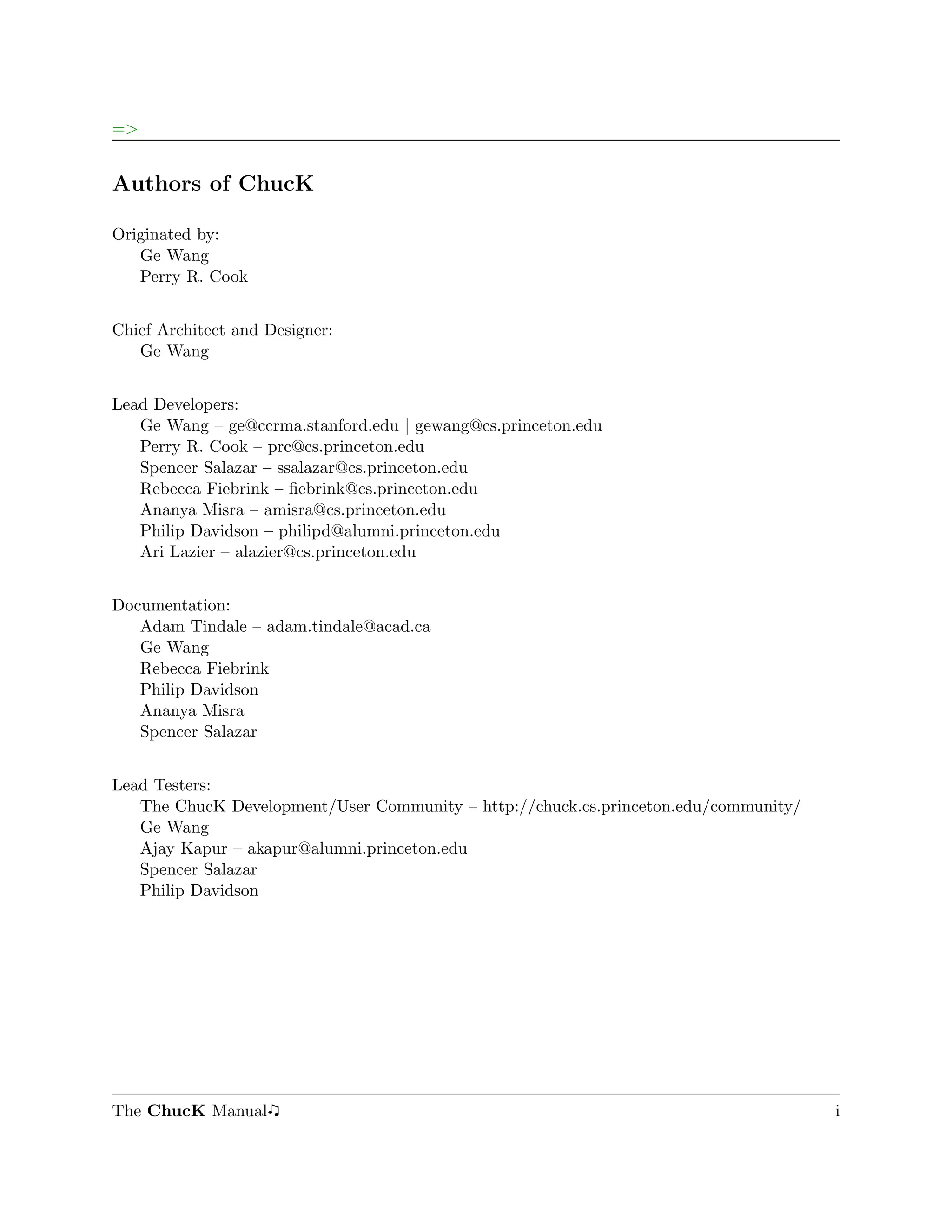 =>


Authors of ChucK

Originated by:
   Ge Wang
   Perry R. Cook


Chief Architect and Designer:
   Ge Wang


Lead Developers:
   Ge Wang – ge@ccrma.stanford.edu | gewang@cs.princeton.edu
   Perry R. Cook – prc@cs.princeton.edu
   Spencer Salazar – ssalazar@cs.princeton.edu
   Rebecca Fiebrink – ﬁebrink@cs.princeton.edu
   Ananya Misra – amisra@cs.princeton.edu
   Philip Davidson – philipd@alumni.princeton.edu
   Ari Lazier – alazier@cs.princeton.edu


Documentation:
   Adam Tindale – adam.tindale@acad.ca
   Ge Wang
   Rebecca Fiebrink
   Philip Davidson
   Ananya Misra
   Spencer Salazar


Lead Testers:
   The ChucK Development/User Community – http://chuck.cs.princeton.edu/community/
   Ge Wang
   Ajay Kapur – akapur@alumni.princeton.edu
   Spencer Salazar
   Philip Davidson




The ChucK Manual                                                                     i
 