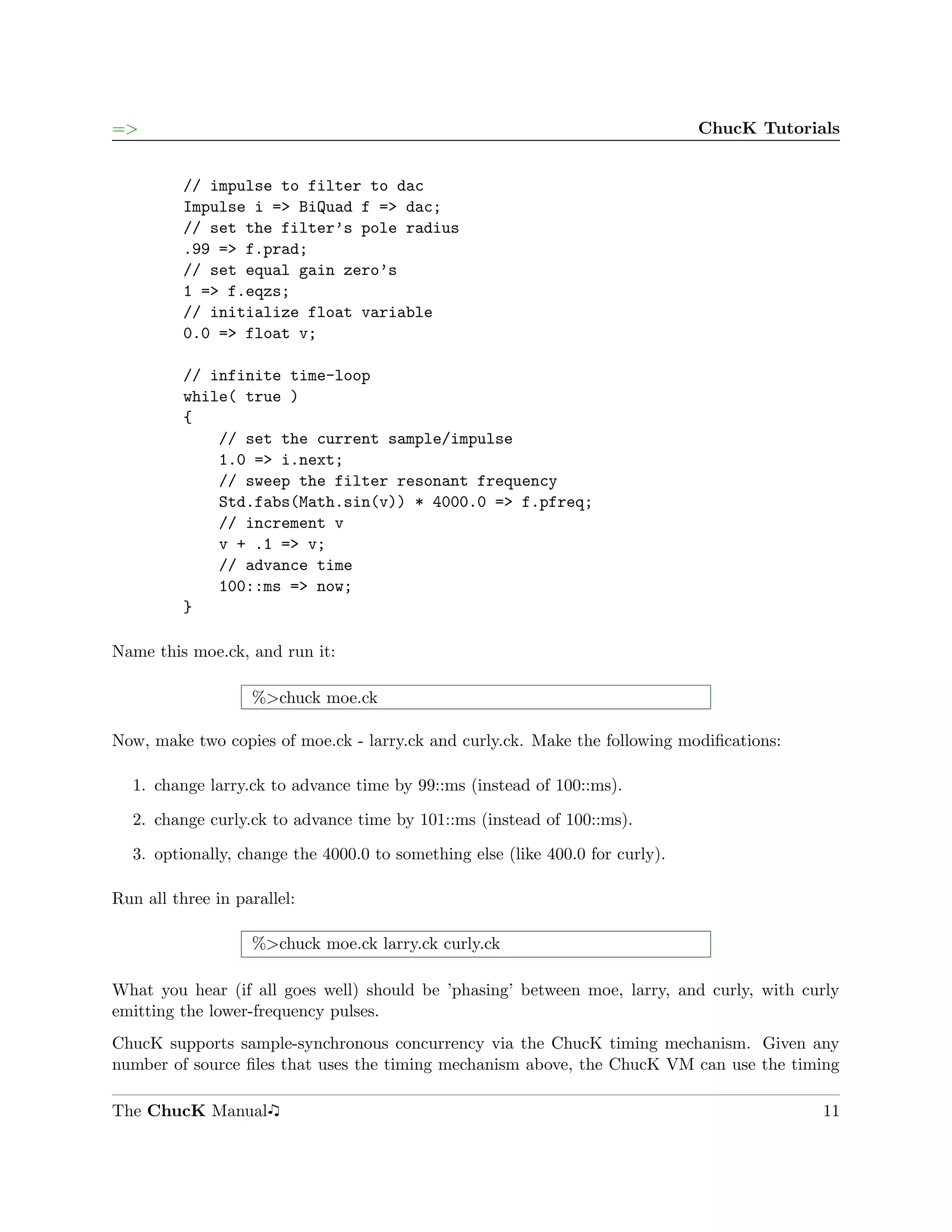=>                                                                             ChucK Tutorials


          // impulse to filter to dac
          Impulse i => BiQuad f => dac;
          // set the filter’s pole radius
          .99 => f.prad;
          // set equal gain zero’s
          1 => f.eqzs;
          // initialize float variable
          0.0 => float v;

          // infinite time-loop
          while( true )
          {
              // set the current sample/impulse
              1.0 => i.next;
              // sweep the filter resonant frequency
              Std.fabs(Math.sin(v)) * 4000.0 => f.pfreq;
              // increment v
              v + .1 => v;
              // advance time
              100::ms => now;
          }

Name this moe.ck, and run it:

                   %>chuck moe.ck

Now, make two copies of moe.ck - larry.ck and curly.ck. Make the following modiﬁcations:

  1. change larry.ck to advance time by 99::ms (instead of 100::ms).

  2. change curly.ck to advance time by 101::ms (instead of 100::ms).

  3. optionally, change the 4000.0 to something else (like 400.0 for curly).

Run all three in parallel:

                   %>chuck moe.ck larry.ck curly.ck

What you hear (if all goes well) should be ’phasing’ between moe, larry, and curly, with curly
emitting the lower-frequency pulses.
ChucK supports sample-synchronous concurrency via the ChucK timing mechanism. Given any
number of source ﬁles that uses the timing mechanism above, the ChucK VM can use the timing

The ChucK Manual                                                                            11
 