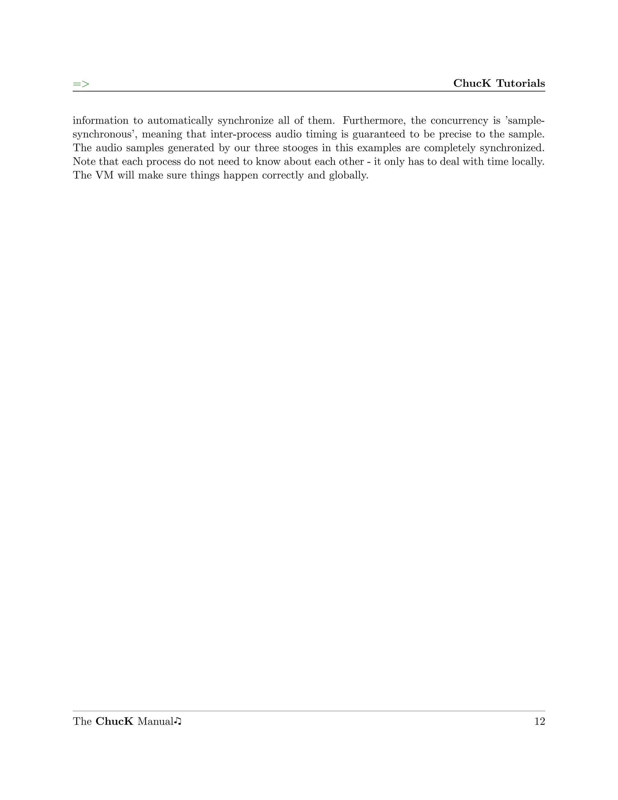 =>                                                                              ChucK Tutorials


information to automatically synchronize all of them. Furthermore, the concurrency is ’sample-
synchronous’, meaning that inter-process audio timing is guaranteed to be precise to the sample.
The audio samples generated by our three stooges in this examples are completely synchronized.
Note that each process do not need to know about each other - it only has to deal with time locally.
The VM will make sure things happen correctly and globally.




The ChucK Manual                                                                                 12
 