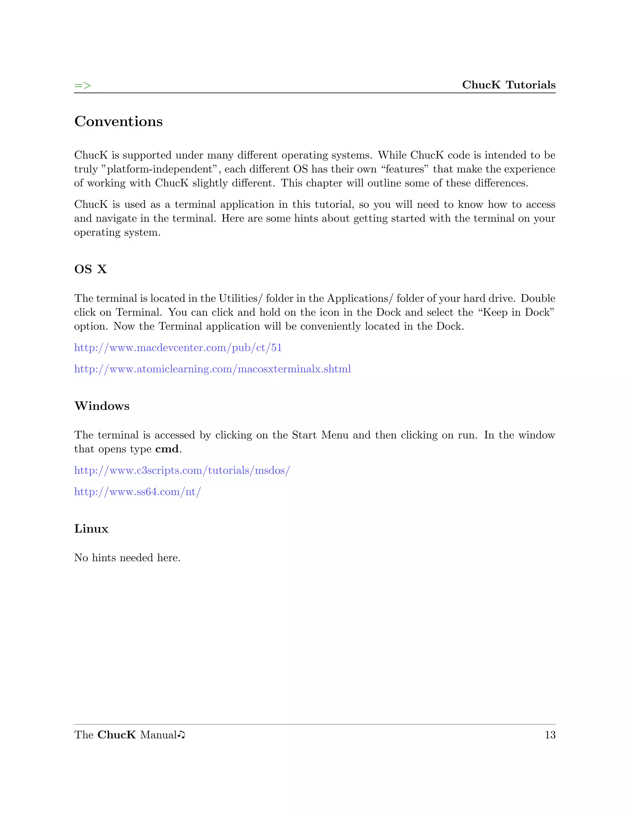 =>                                                                                ChucK Tutorials


Conventions

ChucK is supported under many diﬀerent operating systems. While ChucK code is intended to be
truly ”platform-independent”, each diﬀerent OS has their own “features” that make the experience
of working with ChucK slightly diﬀerent. This chapter will outline some of these diﬀerences.
ChucK is used as a terminal application in this tutorial, so you will need to know how to access
and navigate in the terminal. Here are some hints about getting started with the terminal on your
operating system.


OS X

The terminal is located in the Utilities/ folder in the Applications/ folder of your hard drive. Double
click on Terminal. You can click and hold on the icon in the Dock and select the “Keep in Dock”
option. Now the Terminal application will be conveniently located in the Dock.
http://www.macdevcenter.com/pub/ct/51
http://www.atomiclearning.com/macosxterminalx.shtml


Windows

The terminal is accessed by clicking on the Start Menu and then clicking on run. In the window
that opens type cmd.
http://www.c3scripts.com/tutorials/msdos/
http://www.ss64.com/nt/


Linux

No hints needed here.




The ChucK Manual                                                                                    13
 