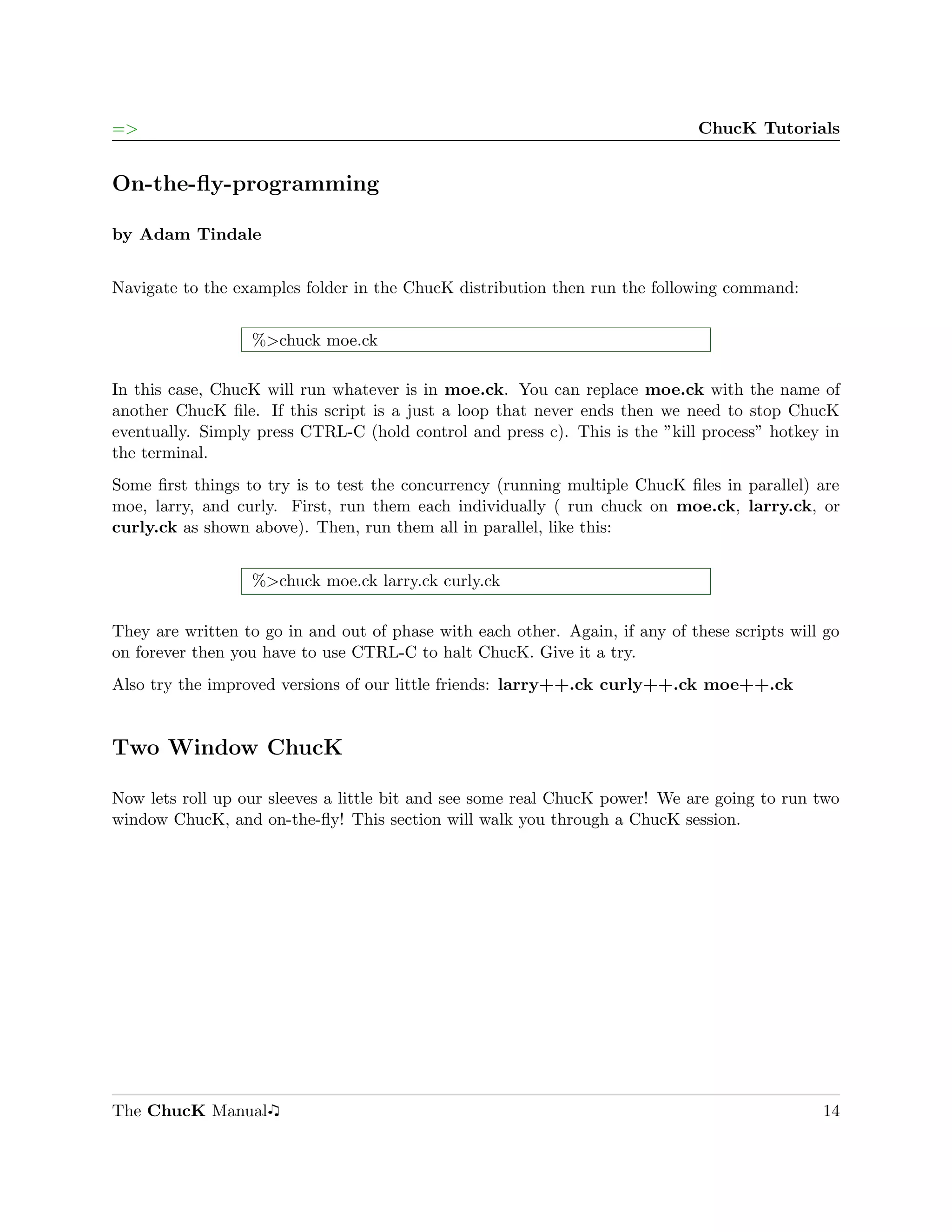 =>                                                                            ChucK Tutorials


On-the-ﬂy-programming

by Adam Tindale


Navigate to the examples folder in the ChucK distribution then run the following command:


                  %>chuck moe.ck

In this case, ChucK will run whatever is in moe.ck. You can replace moe.ck with the name of
another ChucK ﬁle. If this script is a just a loop that never ends then we need to stop ChucK
eventually. Simply press CTRL-C (hold control and press c). This is the ”kill process” hotkey in
the terminal.
Some ﬁrst things to try is to test the concurrency (running multiple ChucK ﬁles in parallel) are
moe, larry, and curly. First, run them each individually ( run chuck on moe.ck, larry.ck, or
curly.ck as shown above). Then, run them all in parallel, like this:


                  %>chuck moe.ck larry.ck curly.ck

They are written to go in and out of phase with each other. Again, if any of these scripts will go
on forever then you have to use CTRL-C to halt ChucK. Give it a try.
Also try the improved versions of our little friends: larry++.ck curly++.ck moe++.ck


Two Window ChucK

Now lets roll up our sleeves a little bit and see some real ChucK power! We are going to run two
window ChucK, and on-the-ﬂy! This section will walk you through a ChucK session.




The ChucK Manual                                                                               14
 
