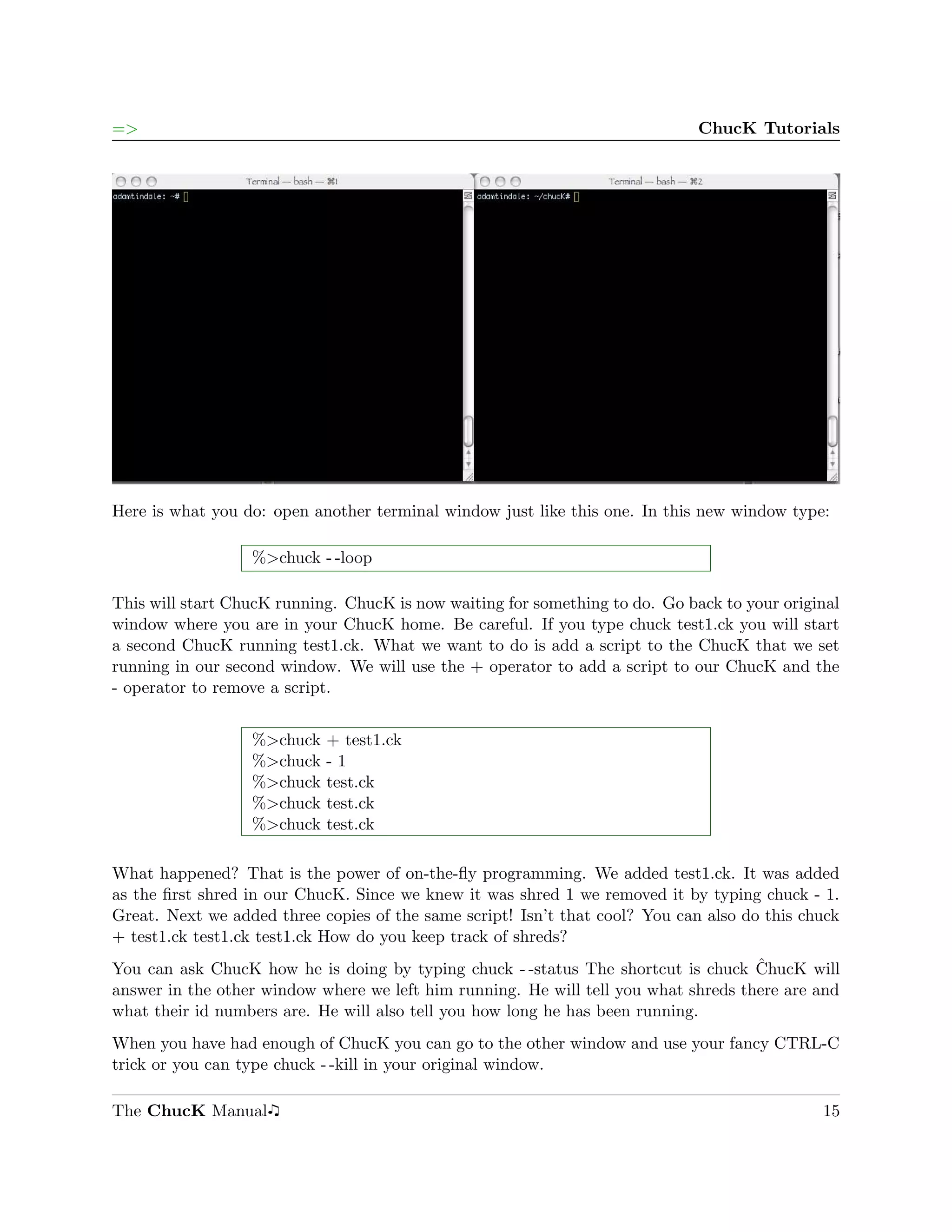 =>                                                                            ChucK Tutorials




Here is what you do: open another terminal window just like this one. In this new window type:

                  %>chuck - -loop

This will start ChucK running. ChucK is now waiting for something to do. Go back to your original
window where you are in your ChucK home. Be careful. If you type chuck test1.ck you will start
a second ChucK running test1.ck. What we want to do is add a script to the ChucK that we set
running in our second window. We will use the + operator to add a script to our ChucK and the
- operator to remove a script.


                  %>chuck   + test1.ck
                  %>chuck   -1
                  %>chuck   test.ck
                  %>chuck   test.ck
                  %>chuck   test.ck

What happened? That is the power of on-the-ﬂy programming. We added test1.ck. It was added
as the ﬁrst shred in our ChucK. Since we knew it was shred 1 we removed it by typing chuck - 1.
Great. Next we added three copies of the same script! Isn’t that cool? You can also do this chuck
+ test1.ck test1.ck test1.ck How do you keep track of shreds?
                                                                                     ˆ
You can ask ChucK how he is doing by typing chuck - -status The shortcut is chuck ChucK will
answer in the other window where we left him running. He will tell you what shreds there are and
what their id numbers are. He will also tell you how long he has been running.
When you have had enough of ChucK you can go to the other window and use your fancy CTRL-C
trick or you can type chuck - -kill in your original window.

The ChucK Manual                                                                              15
 