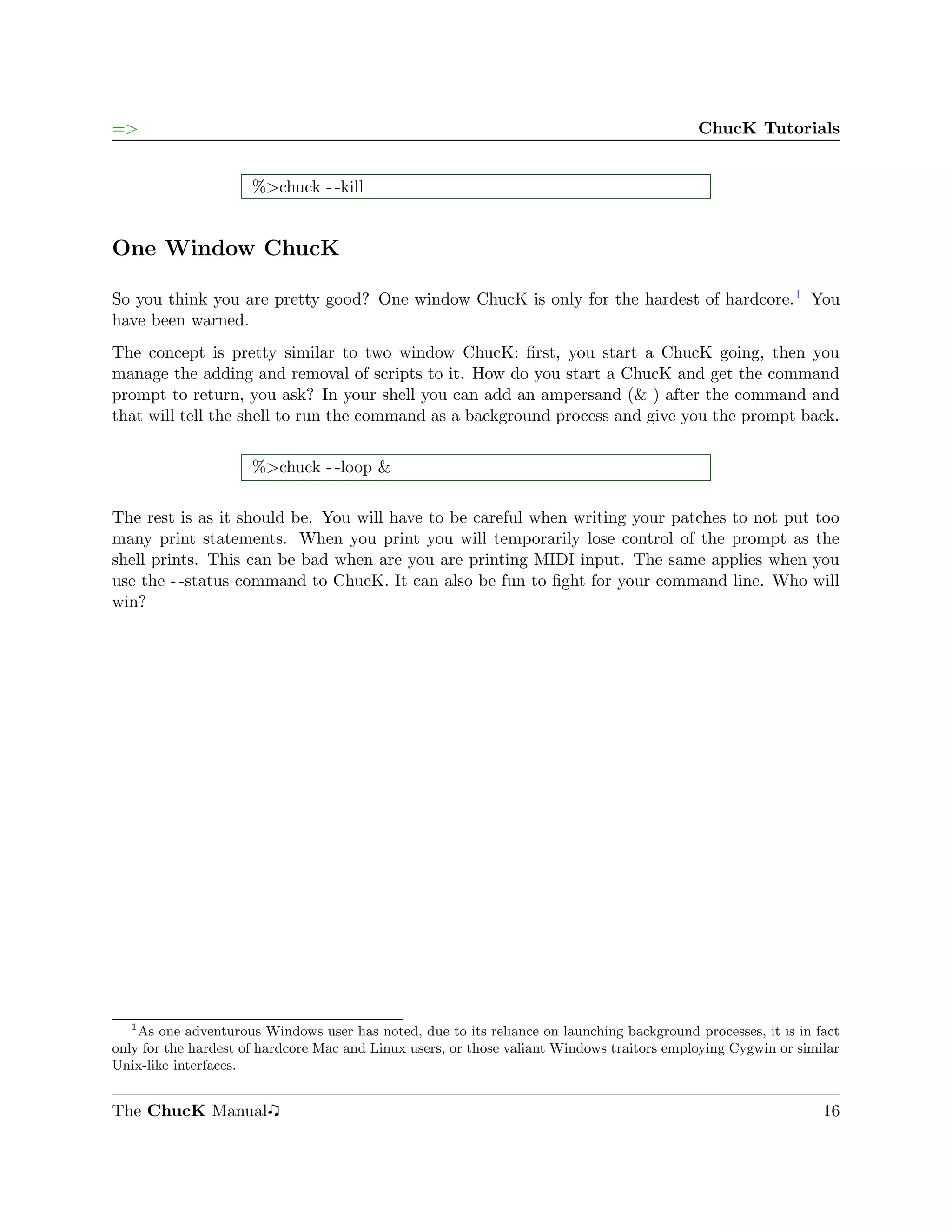 =>                                                                                          ChucK Tutorials


                      %>chuck - -kill


One Window ChucK

So you think you are pretty good? One window ChucK is only for the hardest of hardcore.1 You
have been warned.
The concept is pretty similar to two window ChucK: ﬁrst, you start a ChucK going, then you
manage the adding and removal of scripts to it. How do you start a ChucK and get the command
prompt to return, you ask? In your shell you can add an ampersand (& ) after the command and
that will tell the shell to run the command as a background process and give you the prompt back.


                      %>chuck - -loop &

The rest is as it should be. You will have to be careful when writing your patches to not put too
many print statements. When you print you will temporarily lose control of the prompt as the
shell prints. This can be bad when are you are printing MIDI input. The same applies when you
use the - -status command to ChucK. It can also be fun to ﬁght for your command line. Who will
win?




   1
    As one adventurous Windows user has noted, due to its reliance on launching background processes, it is in fact
only for the hardest of hardcore Mac and Linux users, or those valiant Windows traitors employing Cygwin or similar
Unix-like interfaces.


The ChucK Manual                                                                                                16
 