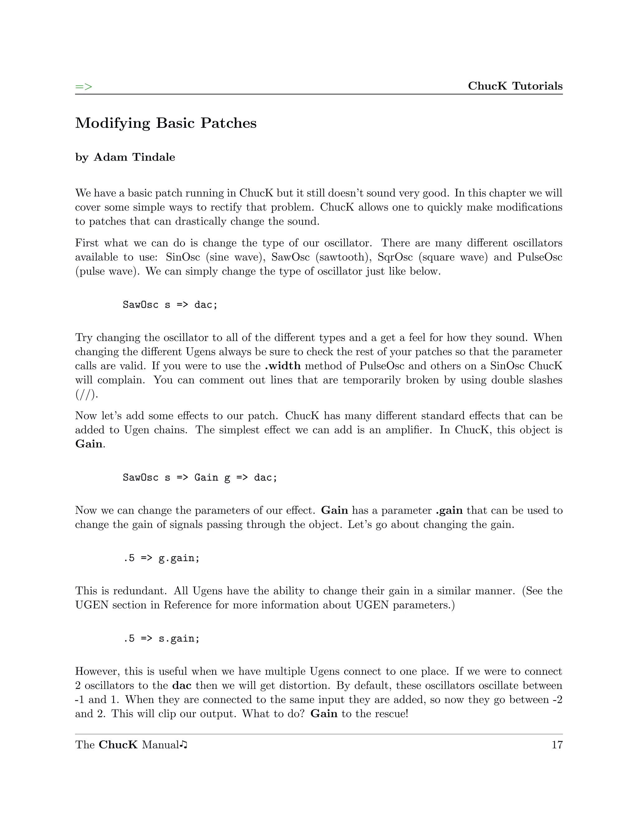 =>                                                                               ChucK Tutorials


Modifying Basic Patches

by Adam Tindale


We have a basic patch running in ChucK but it still doesn’t sound very good. In this chapter we will
cover some simple ways to rectify that problem. ChucK allows one to quickly make modiﬁcations
to patches that can drastically change the sound.
First what we can do is change the type of our oscillator. There are many diﬀerent oscillators
available to use: SinOsc (sine wave), SawOsc (sawtooth), SqrOsc (square wave) and PulseOsc
(pulse wave). We can simply change the type of oscillator just like below.

         SawOsc s => dac;

Try changing the oscillator to all of the diﬀerent types and a get a feel for how they sound. When
changing the diﬀerent Ugens always be sure to check the rest of your patches so that the parameter
calls are valid. If you were to use the .width method of PulseOsc and others on a SinOsc ChucK
will complain. You can comment out lines that are temporarily broken by using double slashes
(//).
Now let’s add some eﬀects to our patch. ChucK has many diﬀerent standard eﬀects that can be
added to Ugen chains. The simplest eﬀect we can add is an ampliﬁer. In ChucK, this object is
Gain.

         SawOsc s => Gain g => dac;

Now we can change the parameters of our eﬀect. Gain has a parameter .gain that can be used to
change the gain of signals passing through the object. Let’s go about changing the gain.

         .5 => g.gain;

This is redundant. All Ugens have the ability to change their gain in a similar manner. (See the
UGEN section in Reference for more information about UGEN parameters.)

         .5 => s.gain;

However, this is useful when we have multiple Ugens connect to one place. If we were to connect
2 oscillators to the dac then we will get distortion. By default, these oscillators oscillate between
-1 and 1. When they are connected to the same input they are added, so now they go between -2
and 2. This will clip our output. What to do? Gain to the rescue!

The ChucK Manual                                                                                  17
 