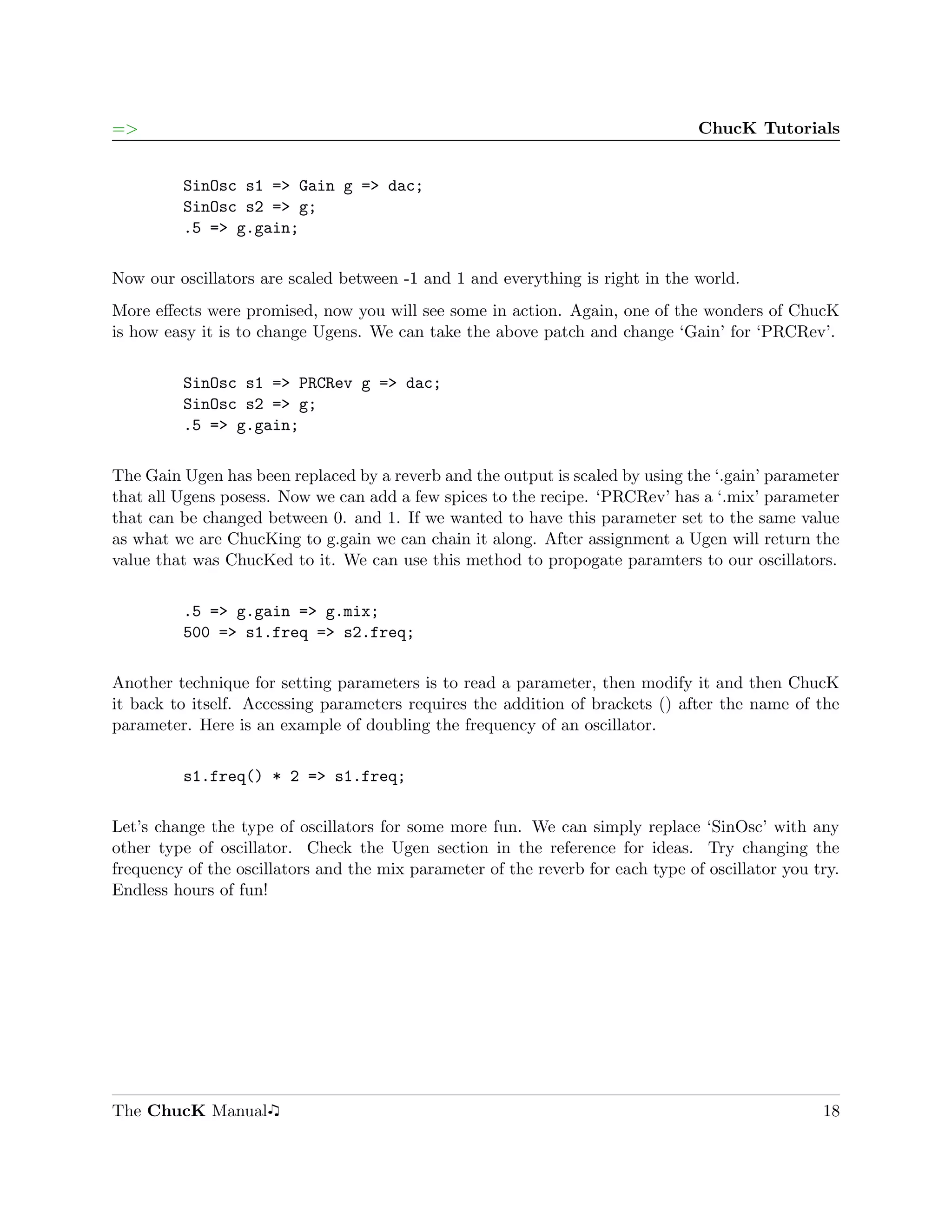 =>                                                                               ChucK Tutorials


         SinOsc s1 => Gain g => dac;
         SinOsc s2 => g;
         .5 => g.gain;

Now our oscillators are scaled between -1 and 1 and everything is right in the world.
More eﬀects were promised, now you will see some in action. Again, one of the wonders of ChucK
is how easy it is to change Ugens. We can take the above patch and change ‘Gain’ for ‘PRCRev’.

         SinOsc s1 => PRCRev g => dac;
         SinOsc s2 => g;
         .5 => g.gain;

The Gain Ugen has been replaced by a reverb and the output is scaled by using the ‘.gain’ parameter
that all Ugens posess. Now we can add a few spices to the recipe. ‘PRCRev’ has a ‘.mix’ parameter
that can be changed between 0. and 1. If we wanted to have this parameter set to the same value
as what we are ChucKing to g.gain we can chain it along. After assignment a Ugen will return the
value that was ChucKed to it. We can use this method to propogate paramters to our oscillators.

         .5 => g.gain => g.mix;
         500 => s1.freq => s2.freq;

Another technique for setting parameters is to read a parameter, then modify it and then ChucK
it back to itself. Accessing parameters requires the addition of brackets () after the name of the
parameter. Here is an example of doubling the frequency of an oscillator.

         s1.freq() * 2 => s1.freq;

Let’s change the type of oscillators for some more fun. We can simply replace ‘SinOsc’ with any
other type of oscillator. Check the Ugen section in the reference for ideas. Try changing the
frequency of the oscillators and the mix parameter of the reverb for each type of oscillator you try.
Endless hours of fun!




The ChucK Manual                                                                                  18
 