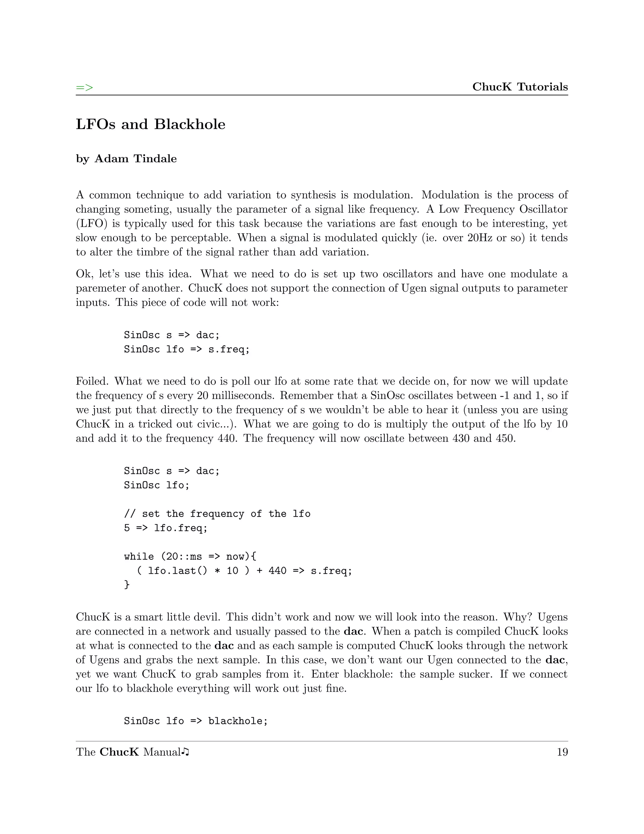 =>                                                                              ChucK Tutorials


LFOs and Blackhole

by Adam Tindale


A common technique to add variation to synthesis is modulation. Modulation is the process of
changing someting, usually the parameter of a signal like frequency. A Low Frequency Oscillator
(LFO) is typically used for this task because the variations are fast enough to be interesting, yet
slow enough to be perceptable. When a signal is modulated quickly (ie. over 20Hz or so) it tends
to alter the timbre of the signal rather than add variation.
Ok, let’s use this idea. What we need to do is set up two oscillators and have one modulate a
paremeter of another. ChucK does not support the connection of Ugen signal outputs to parameter
inputs. This piece of code will not work:

         SinOsc s => dac;
         SinOsc lfo => s.freq;

Foiled. What we need to do is poll our lfo at some rate that we decide on, for now we will update
the frequency of s every 20 milliseconds. Remember that a SinOsc oscillates between -1 and 1, so if
we just put that directly to the frequency of s we wouldn’t be able to hear it (unless you are using
ChucK in a tricked out civic...). What we are going to do is multiply the output of the lfo by 10
and add it to the frequency 440. The frequency will now oscillate between 430 and 450.

         SinOsc s => dac;
         SinOsc lfo;

         // set the frequency of the lfo
         5 => lfo.freq;

         while (20::ms => now){
           ( lfo.last() * 10 ) + 440 => s.freq;
         }

ChucK is a smart little devil. This didn’t work and now we will look into the reason. Why? Ugens
are connected in a network and usually passed to the dac. When a patch is compiled ChucK looks
at what is connected to the dac and as each sample is computed ChucK looks through the network
of Ugens and grabs the next sample. In this case, we don’t want our Ugen connected to the dac,
yet we want ChucK to grab samples from it. Enter blackhole: the sample sucker. If we connect
our lfo to blackhole everything will work out just ﬁne.

         SinOsc lfo => blackhole;

The ChucK Manual                                                                                 19
 