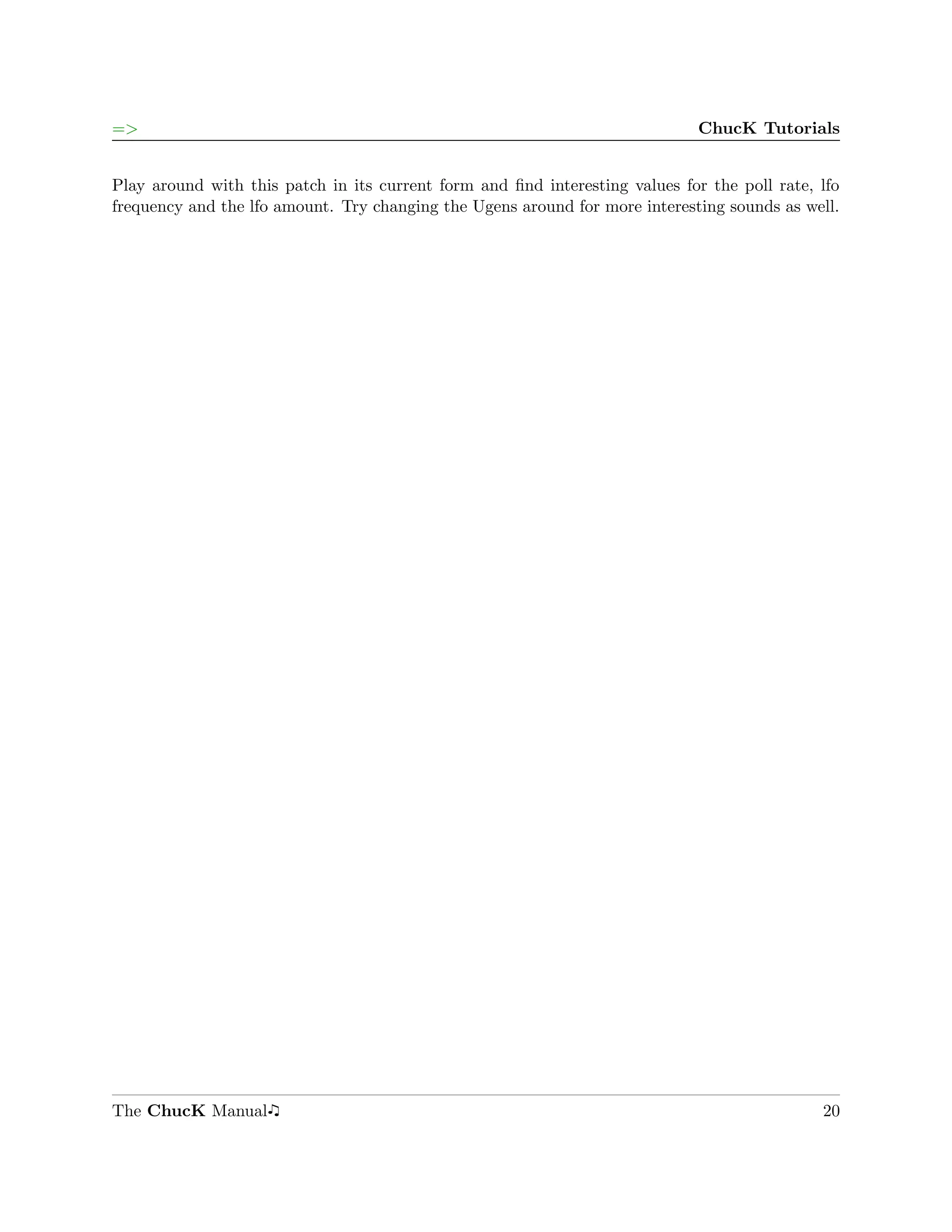 =>                                                                            ChucK Tutorials


Play around with this patch in its current form and ﬁnd interesting values for the poll rate, lfo
frequency and the lfo amount. Try changing the Ugens around for more interesting sounds as well.




The ChucK Manual                                                                              20
 