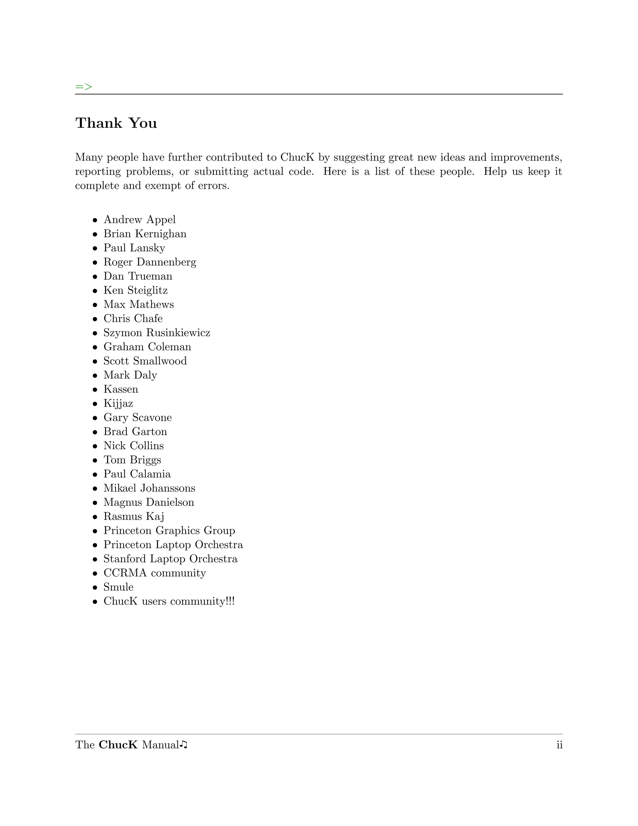 =>


Thank You

Many people have further contributed to ChucK by suggesting great new ideas and improvements,
reporting problems, or submitting actual code. Here is a list of these people. Help us keep it
complete and exempt of errors.

   ˆ   Andrew Appel
   ˆ   Brian Kernighan
   ˆ   Paul Lansky
   ˆ   Roger Dannenberg
   ˆ   Dan Trueman
   ˆ   Ken Steiglitz
   ˆ   Max Mathews
   ˆ   Chris Chafe
   ˆ   Szymon Rusinkiewicz
   ˆ   Graham Coleman
   ˆ   Scott Smallwood
   ˆ   Mark Daly
   ˆ   Kassen
   ˆ   Kijjaz
   ˆ   Gary Scavone
   ˆ   Brad Garton
   ˆ   Nick Collins
   ˆ   Tom Briggs
   ˆ   Paul Calamia
   ˆ   Mikael Johanssons
   ˆ   Magnus Danielson
   ˆ   Rasmus Kaj
   ˆ   Princeton Graphics Group
   ˆ   Princeton Laptop Orchestra
   ˆ   Stanford Laptop Orchestra
   ˆ   CCRMA community
   ˆ   Smule
   ˆ   ChucK users community!!!




The ChucK Manual                                                                            ii
 
