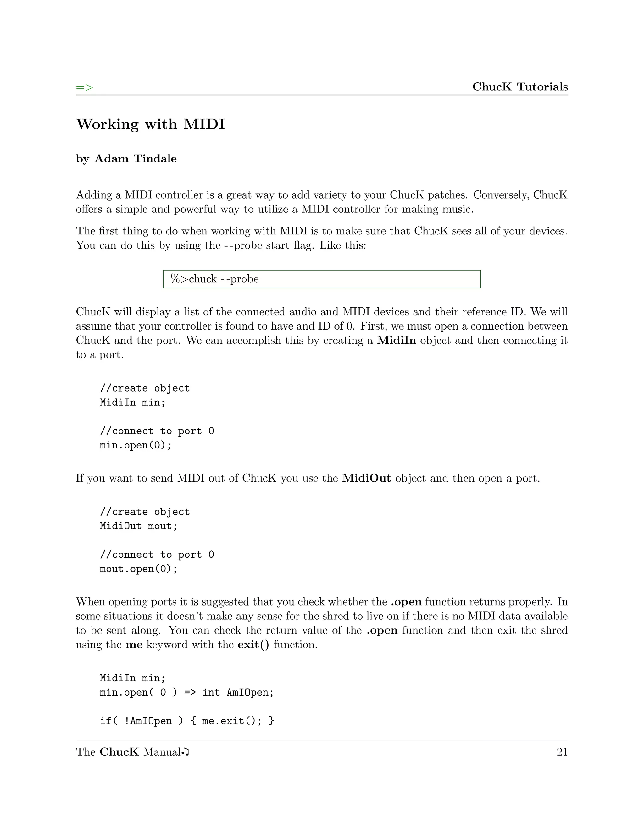 =>                                                                               ChucK Tutorials


Working with MIDI

by Adam Tindale


Adding a MIDI controller is a great way to add variety to your ChucK patches. Conversely, ChucK
oﬀers a simple and powerful way to utilize a MIDI controller for making music.
The ﬁrst thing to do when working with MIDI is to make sure that ChucK sees all of your devices.
You can do this by using the - -probe start ﬂag. Like this:

                   %>chuck - -probe

ChucK will display a list of the connected audio and MIDI devices and their reference ID. We will
assume that your controller is found to have and ID of 0. First, we must open a connection between
ChucK and the port. We can accomplish this by creating a MidiIn object and then connecting it
to a port.

     //create object
     MidiIn min;

     //connect to port 0
     min.open(0);

If you want to send MIDI out of ChucK you use the MidiOut object and then open a port.

     //create object
     MidiOut mout;

     //connect to port 0
     mout.open(0);

When opening ports it is suggested that you check whether the .open function returns properly. In
some situations it doesn’t make any sense for the shred to live on if there is no MIDI data available
to be sent along. You can check the return value of the .open function and then exit the shred
using the me keyword with the exit() function.

     MidiIn min;
     min.open( 0 ) => int AmIOpen;

     if( !AmIOpen ) { me.exit(); }

The ChucK Manual                                                                                  21
 