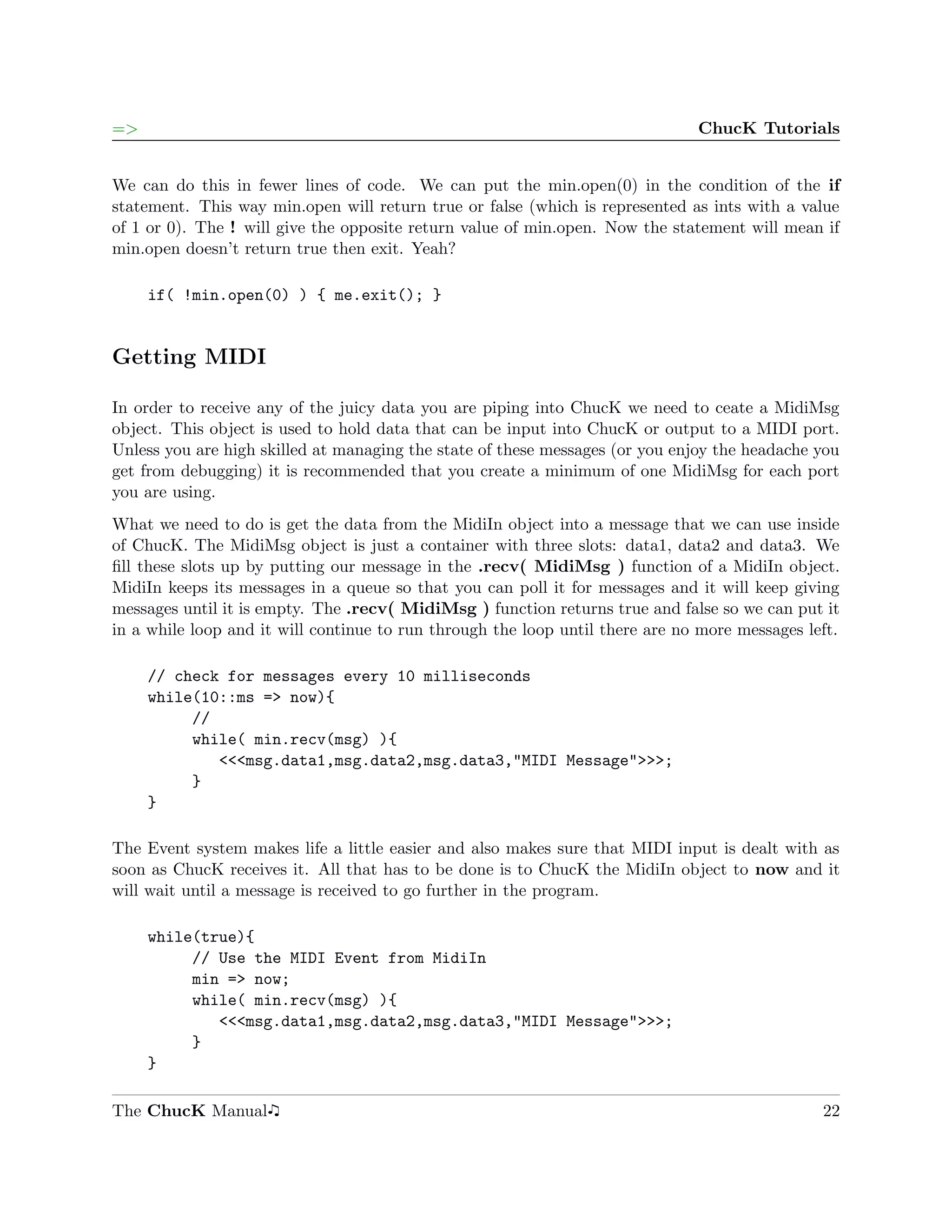 =>                                                                             ChucK Tutorials


We can do this in fewer lines of code. We can put the min.open(0) in the condition of the if
statement. This way min.open will return true or false (which is represented as ints with a value
of 1 or 0). The ! will give the opposite return value of min.open. Now the statement will mean if
min.open doesn’t return true then exit. Yeah?

     if( !min.open(0) ) { me.exit(); }


Getting MIDI

In order to receive any of the juicy data you are piping into ChucK we need to ceate a MidiMsg
object. This object is used to hold data that can be input into ChucK or output to a MIDI port.
Unless you are high skilled at managing the state of these messages (or you enjoy the headache you
get from debugging) it is recommended that you create a minimum of one MidiMsg for each port
you are using.
What we need to do is get the data from the MidiIn object into a message that we can use inside
of ChucK. The MidiMsg object is just a container with three slots: data1, data2 and data3. We
ﬁll these slots up by putting our message in the .recv( MidiMsg ) function of a MidiIn object.
MidiIn keeps its messages in a queue so that you can poll it for messages and it will keep giving
messages until it is empty. The .recv( MidiMsg ) function returns true and false so we can put it
in a while loop and it will continue to run through the loop until there are no more messages left.

     // check for messages every 10 milliseconds
     while(10::ms => now){
          //
          while( min.recv(msg) ){
             <<<msg.data1,msg.data2,msg.data3,"MIDI Message">>>;
          }
     }

The Event system makes life a little easier and also makes sure that MIDI input is dealt with as
soon as ChucK receives it. All that has to be done is to ChucK the MidiIn object to now and it
will wait until a message is received to go further in the program.

     while(true){
          // Use the MIDI Event from MidiIn
          min => now;
          while( min.recv(msg) ){
             <<<msg.data1,msg.data2,msg.data3,"MIDI Message">>>;
          }
     }

The ChucK Manual                                                                                22
 