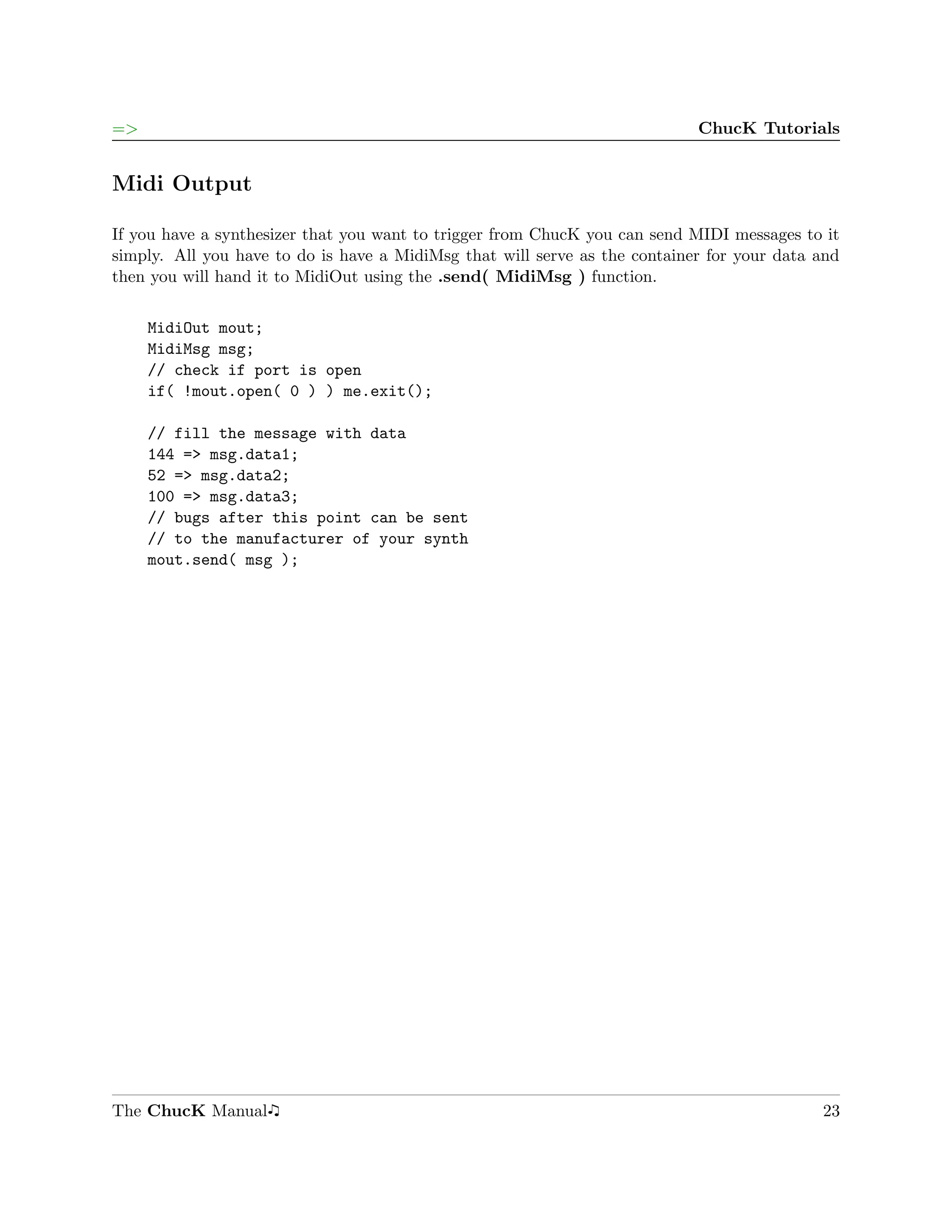 =>                                                                          ChucK Tutorials


Midi Output

If you have a synthesizer that you want to trigger from ChucK you can send MIDI messages to it
simply. All you have to do is have a MidiMsg that will serve as the container for your data and
then you will hand it to MidiOut using the .send( MidiMsg ) function.

     MidiOut mout;
     MidiMsg msg;
     // check if port is open
     if( !mout.open( 0 ) ) me.exit();

     // fill the message with data
     144 => msg.data1;
     52 => msg.data2;
     100 => msg.data3;
     // bugs after this point can be sent
     // to the manufacturer of your synth
     mout.send( msg );




The ChucK Manual                                                                            23
 