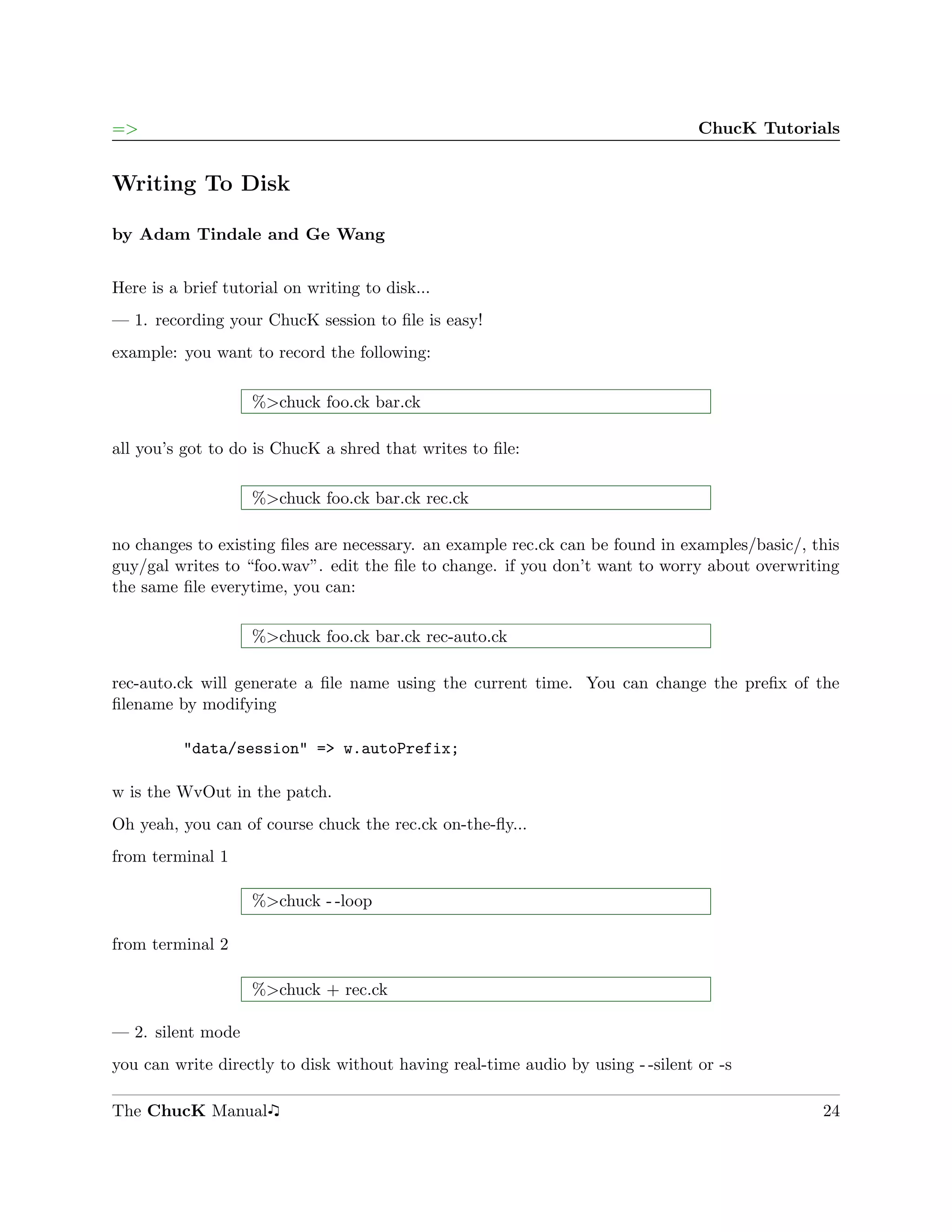 =>                                                                               ChucK Tutorials


Writing To Disk

by Adam Tindale and Ge Wang


Here is a brief tutorial on writing to disk...
— 1. recording your ChucK session to ﬁle is easy!
example: you want to record the following:

                    %>chuck foo.ck bar.ck

all you’s got to do is ChucK a shred that writes to ﬁle:

                    %>chuck foo.ck bar.ck rec.ck

no changes to existing ﬁles are necessary. an example rec.ck can be found in examples/basic/, this
guy/gal writes to “foo.wav”. edit the ﬁle to change. if you don’t want to worry about overwriting
the same ﬁle everytime, you can:

                    %>chuck foo.ck bar.ck rec-auto.ck

rec-auto.ck will generate a ﬁle name using the current time. You can change the preﬁx of the
ﬁlename by modifying

          "data/session" => w.autoPrefix;

w is the WvOut in the patch.
Oh yeah, you can of course chuck the rec.ck on-the-ﬂy...
from terminal 1

                    %>chuck - -loop

from terminal 2

                    %>chuck + rec.ck

— 2. silent mode
you can write directly to disk without having real-time audio by using - -silent or -s

The ChucK Manual                                                                               24
 