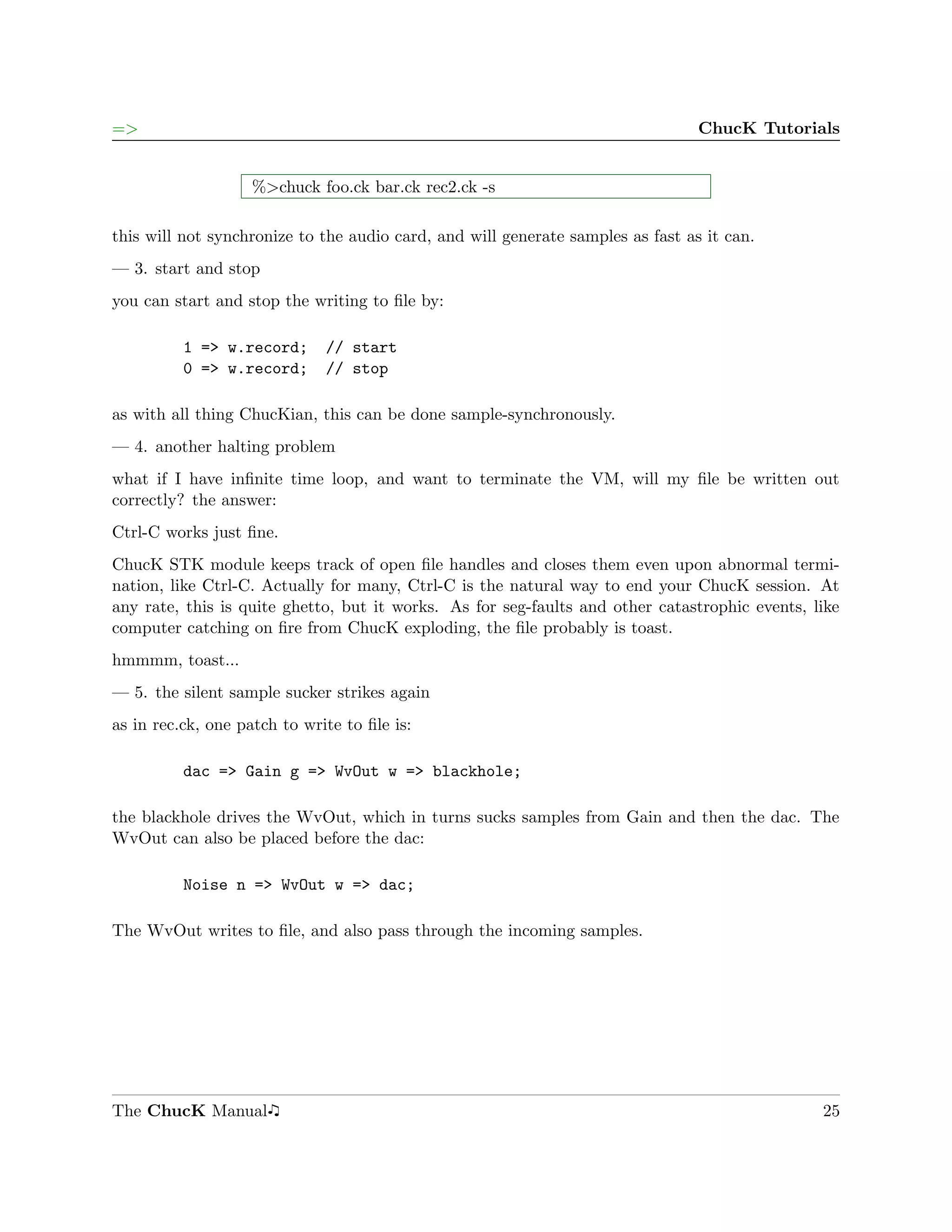 =>                                                                               ChucK Tutorials


                    %>chuck foo.ck bar.ck rec2.ck -s

this will not synchronize to the audio card, and will generate samples as fast as it can.
— 3. start and stop
you can start and stop the writing to ﬁle by:

          1 => w.record;      // start
          0 => w.record;      // stop

as with all thing ChucKian, this can be done sample-synchronously.
— 4. another halting problem
what if I have inﬁnite time loop, and want to terminate the VM, will my ﬁle be written out
correctly? the answer:
Ctrl-C works just ﬁne.
ChucK STK module keeps track of open ﬁle handles and closes them even upon abnormal termi-
nation, like Ctrl-C. Actually for many, Ctrl-C is the natural way to end your ChucK session. At
any rate, this is quite ghetto, but it works. As for seg-faults and other catastrophic events, like
computer catching on ﬁre from ChucK exploding, the ﬁle probably is toast.
hmmmm, toast...
— 5. the silent sample sucker strikes again
as in rec.ck, one patch to write to ﬁle is:

          dac => Gain g => WvOut w => blackhole;

the blackhole drives the WvOut, which in turns sucks samples from Gain and then the dac. The
WvOut can also be placed before the dac:

          Noise n => WvOut w => dac;

The WvOut writes to ﬁle, and also pass through the incoming samples.




The ChucK Manual                                                                                25
 