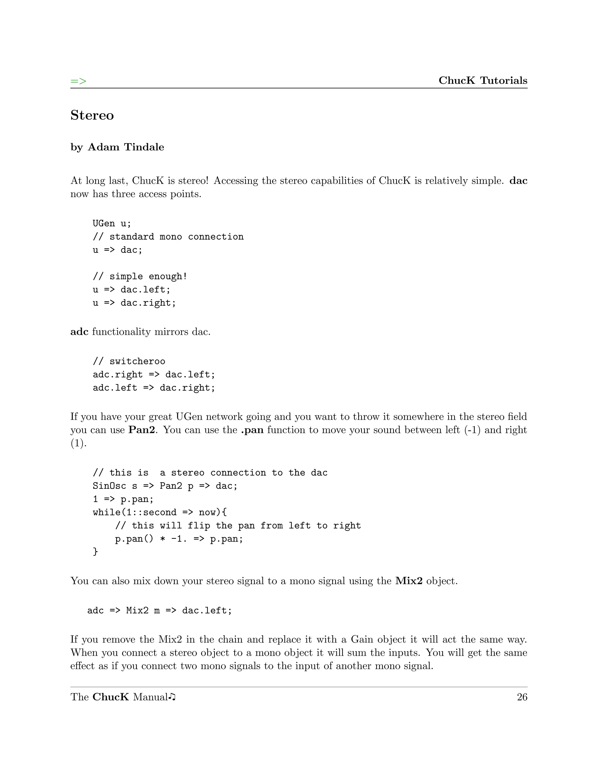 =>                                                                             ChucK Tutorials


Stereo

by Adam Tindale


At long last, ChucK is stereo! Accessing the stereo capabilities of ChucK is relatively simple. dac
now has three access points.

     UGen u;
     // standard mono connection
     u => dac;

     // simple enough!
     u => dac.left;
     u => dac.right;

adc functionality mirrors dac.

     // switcheroo
     adc.right => dac.left;
     adc.left => dac.right;

If you have your great UGen network going and you want to throw it somewhere in the stereo ﬁeld
you can use Pan2. You can use the .pan function to move your sound between left (-1) and right
(1).

     // this is a stereo connection to the dac
     SinOsc s => Pan2 p => dac;
     1 => p.pan;
     while(1::second => now){
         // this will flip the pan from left to right
         p.pan() * -1. => p.pan;
     }

You can also mix down your stereo signal to a mono signal using the Mix2 object.

     adc => Mix2 m => dac.left;

If you remove the Mix2 in the chain and replace it with a Gain object it will act the same way.
When you connect a stereo object to a mono object it will sum the inputs. You will get the same
eﬀect as if you connect two mono signals to the input of another mono signal.

The ChucK Manual                                                                                26
 