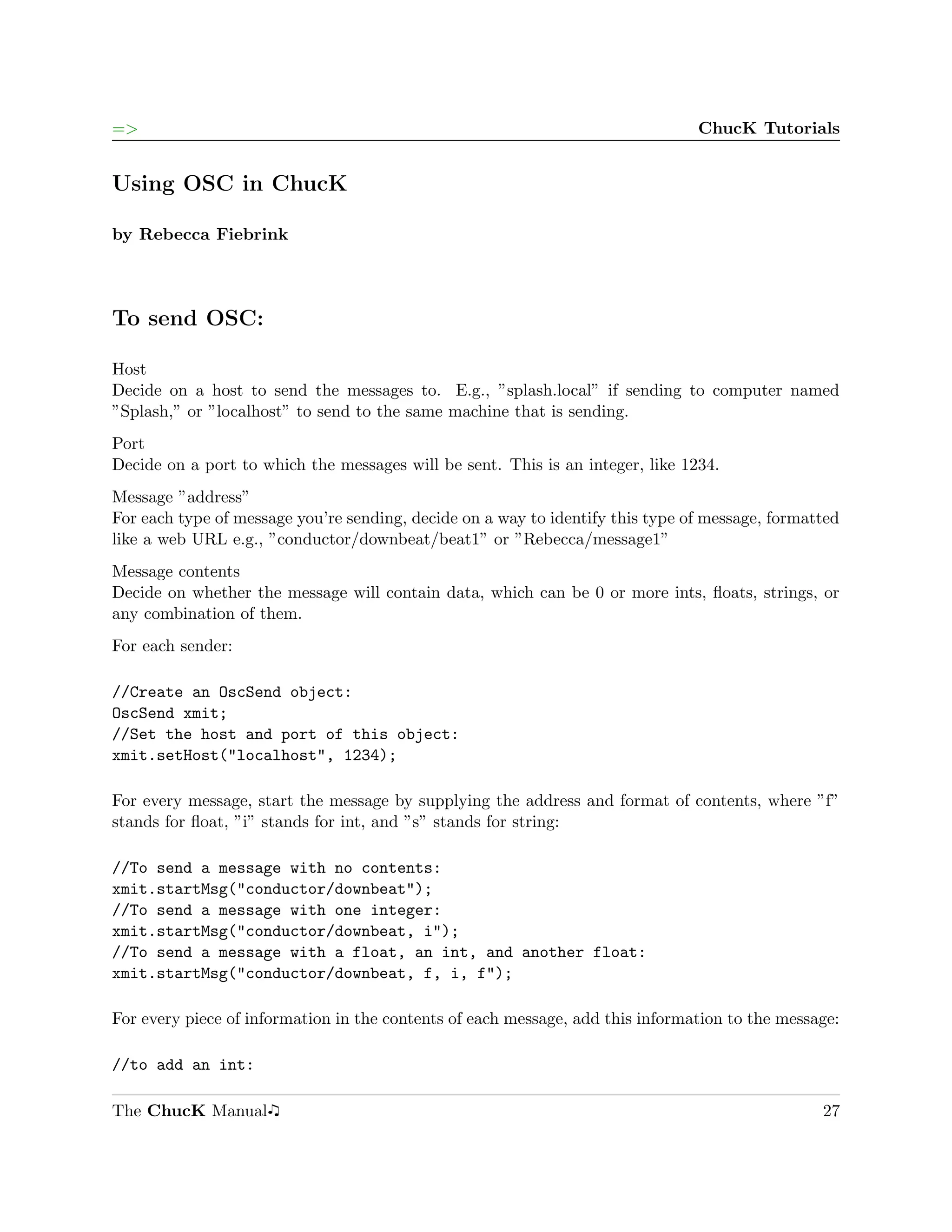 =>                                                                              ChucK Tutorials


Using OSC in ChucK

by Rebecca Fiebrink




To send OSC:

Host
Decide on a host to send the messages to. E.g., ”splash.local” if sending to computer named
”Splash,” or ”localhost” to send to the same machine that is sending.
Port
Decide on a port to which the messages will be sent. This is an integer, like 1234.
Message ”address”
For each type of message you’re sending, decide on a way to identify this type of message, formatted
like a web URL e.g., ”conductor/downbeat/beat1” or ”Rebecca/message1”
Message contents
Decide on whether the message will contain data, which can be 0 or more ints, ﬂoats, strings, or
any combination of them.
For each sender:

//Create an OscSend object:
OscSend xmit;
//Set the host and port of this object:
xmit.setHost("localhost", 1234);

For every message, start the message by supplying the address and format of contents, where ”f”
stands for ﬂoat, ”i” stands for int, and ”s” stands for string:

//To send a message with no contents:
xmit.startMsg("conductor/downbeat");
//To send a message with one integer:
xmit.startMsg("conductor/downbeat, i");
//To send a message with a float, an int, and another float:
xmit.startMsg("conductor/downbeat, f, i, f");

For every piece of information in the contents of each message, add this information to the message:

//to add an int:

The ChucK Manual                                                                                 27
 