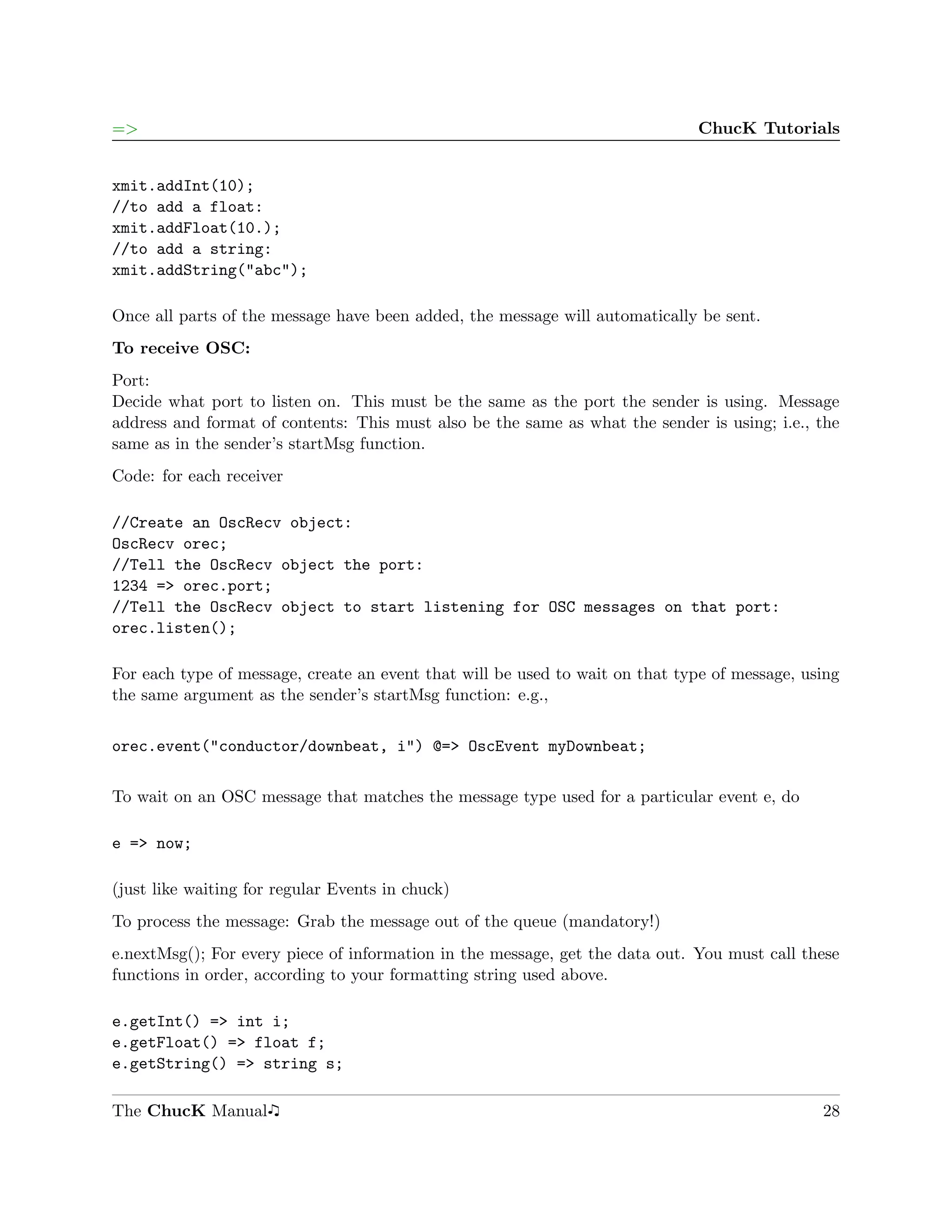 =>                                                                            ChucK Tutorials


xmit.addInt(10);
//to add a float:
xmit.addFloat(10.);
//to add a string:
xmit.addString("abc");

Once all parts of the message have been added, the message will automatically be sent.
To receive OSC:
Port:
Decide what port to listen on. This must be the same as the port the sender is using. Message
address and format of contents: This must also be the same as what the sender is using; i.e., the
same as in the sender’s startMsg function.
Code: for each receiver

//Create an OscRecv object:
OscRecv orec;
//Tell the OscRecv object the port:
1234 => orec.port;
//Tell the OscRecv object to start listening for OSC messages on that port:
orec.listen();

For each type of message, create an event that will be used to wait on that type of message, using
the same argument as the sender’s startMsg function: e.g.,

orec.event("conductor/downbeat, i") @=> OscEvent myDownbeat;

To wait on an OSC message that matches the message type used for a particular event e, do

e => now;

(just like waiting for regular Events in chuck)
To process the message: Grab the message out of the queue (mandatory!)
e.nextMsg(); For every piece of information in the message, get the data out. You must call these
functions in order, according to your formatting string used above.

e.getInt() => int i;
e.getFloat() => float f;
e.getString() => string s;

The ChucK Manual                                                                               28
 