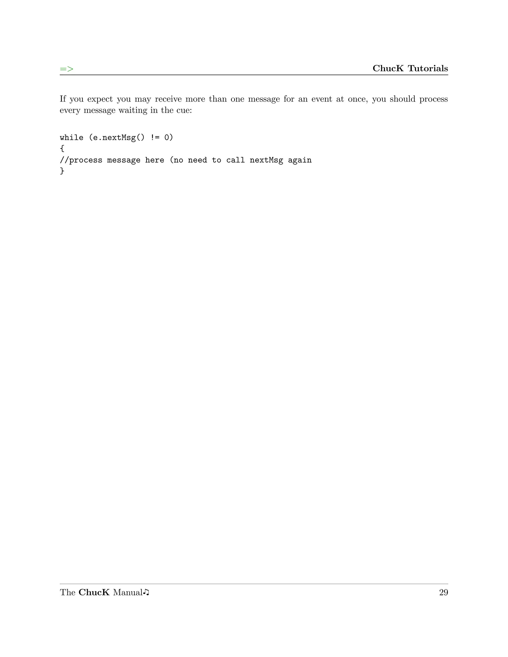 =>                                                                        ChucK Tutorials


If you expect you may receive more than one message for an event at once, you should process
every message waiting in the cue:

while (e.nextMsg() != 0)
{
//process message here (no need to call nextMsg again
}




The ChucK Manual                                                                         29
 