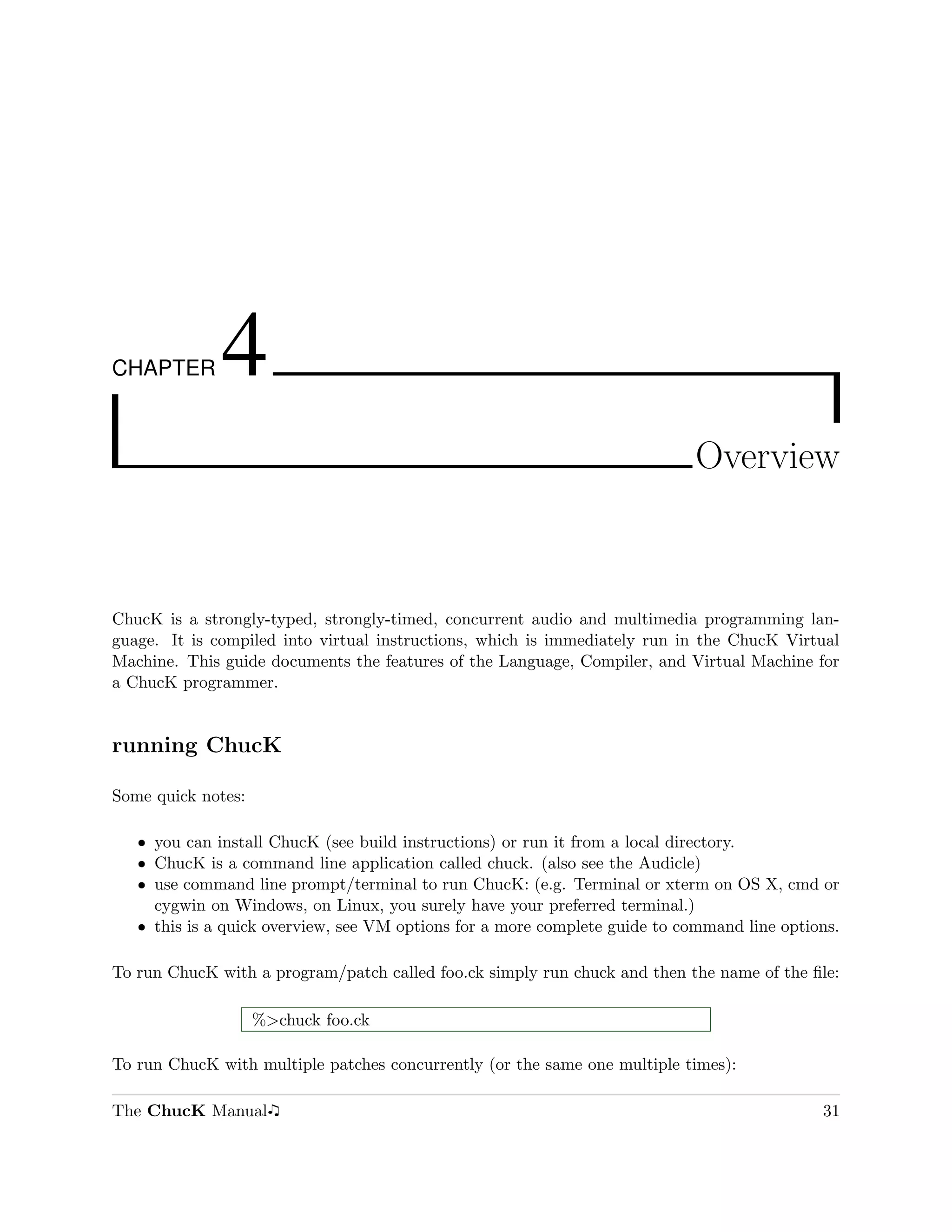 CHAPTER       4
                                                                            Overview



ChucK is a strongly-typed, strongly-timed, concurrent audio and multimedia programming lan-
guage. It is compiled into virtual instructions, which is immediately run in the ChucK Virtual
Machine. This guide documents the features of the Language, Compiler, and Virtual Machine for
a ChucK programmer.


running ChucK

Some quick notes:

   ˆ you can install ChucK (see build instructions) or run it from a local directory.
   ˆ ChucK is a command line application called chuck. (also see the Audicle)
   ˆ use command line prompt/terminal to run ChucK: (e.g. Terminal or xterm on OS X, cmd or
     cygwin on Windows, on Linux, you surely have your preferred terminal.)
   ˆ this is a quick overview, see VM options for a more complete guide to command line options.

To run ChucK with a program/patch called foo.ck simply run chuck and then the name of the ﬁle:

                    %>chuck foo.ck

To run ChucK with multiple patches concurrently (or the same one multiple times):

The ChucK Manual                                                                             31
 