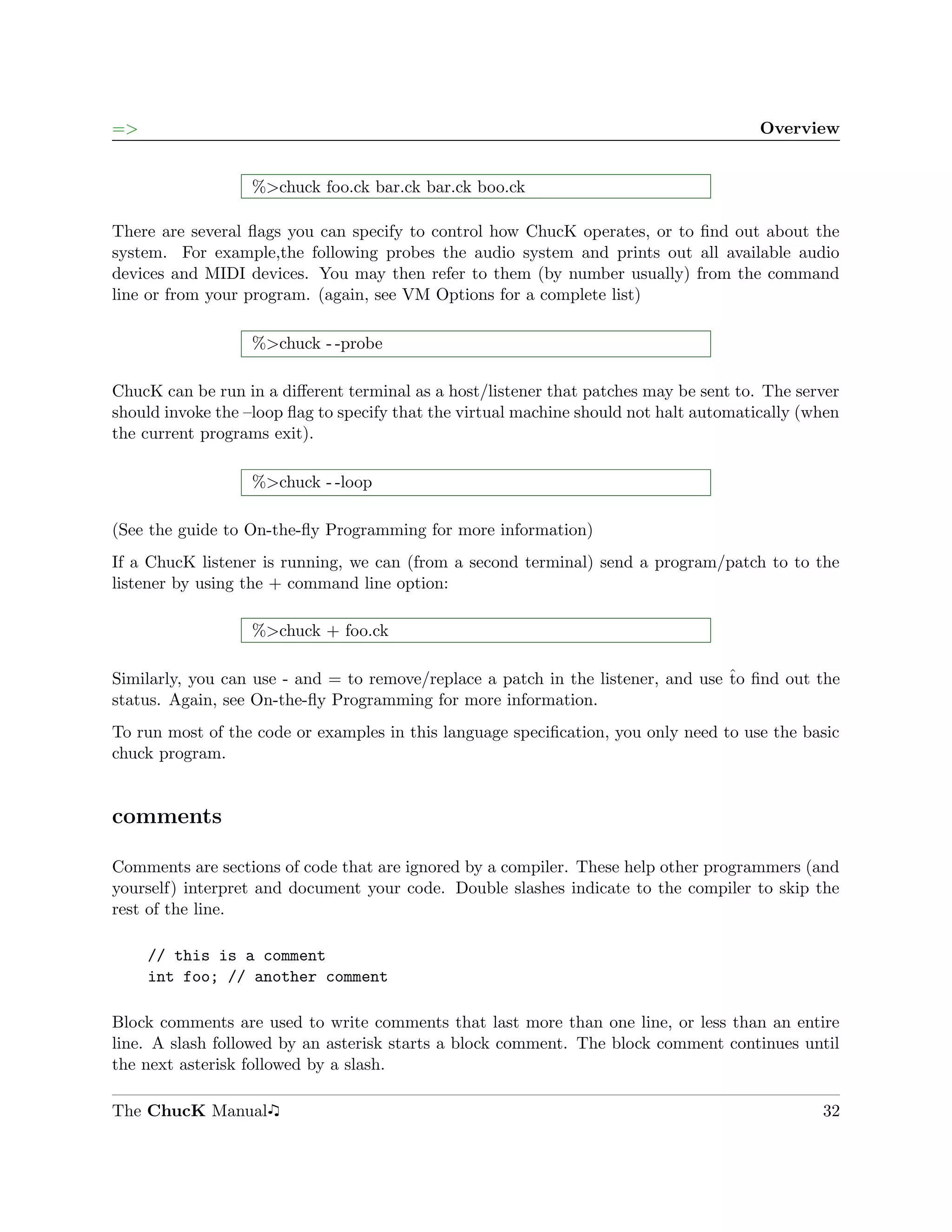 =>                                                                                      Overview


                   %>chuck foo.ck bar.ck bar.ck boo.ck

There are several ﬂags you can specify to control how ChucK operates, or to ﬁnd out about the
system. For example,the following probes the audio system and prints out all available audio
devices and MIDI devices. You may then refer to them (by number usually) from the command
line or from your program. (again, see VM Options for a complete list)

                   %>chuck - -probe

ChucK can be run in a diﬀerent terminal as a host/listener that patches may be sent to. The server
should invoke the –loop ﬂag to specify that the virtual machine should not halt automatically (when
the current programs exit).

                   %>chuck - -loop

(See the guide to On-the-ﬂy Programming for more information)
If a ChucK listener is running, we can (from a second terminal) send a program/patch to to the
listener by using the + command line option:

                   %>chuck + foo.ck

Similarly, you can use - and = to remove/replace a patch in the listener, and use ˆo ﬁnd out the
                                                                                  t
status. Again, see On-the-ﬂy Programming for more information.
To run most of the code or examples in this language speciﬁcation, you only need to use the basic
chuck program.


comments

Comments are sections of code that are ignored by a compiler. These help other programmers (and
yourself) interpret and document your code. Double slashes indicate to the compiler to skip the
rest of the line.

     // this is a comment
     int foo; // another comment

Block comments are used to write comments that last more than one line, or less than an entire
line. A slash followed by an asterisk starts a block comment. The block comment continues until
the next asterisk followed by a slash.

The ChucK Manual                                                                                32
 
