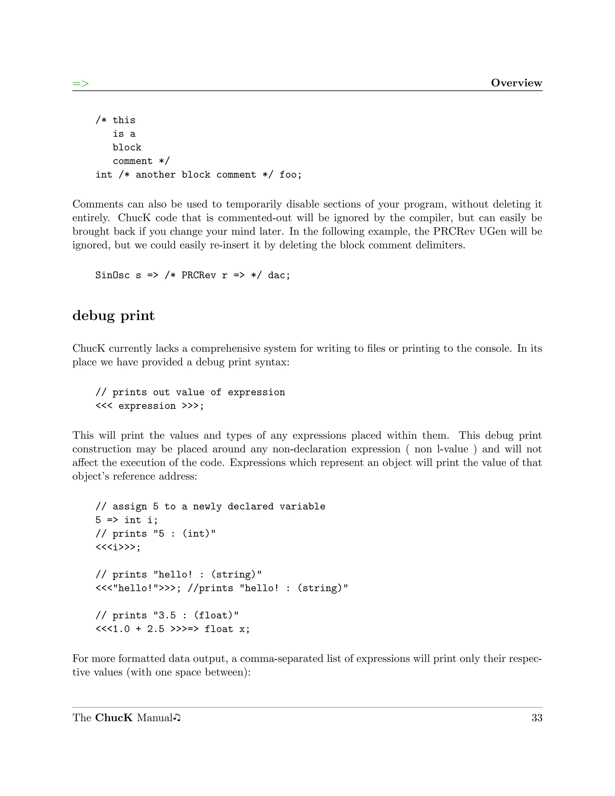 =>                                                                                      Overview


     /* this
        is a
        block
        comment */
     int /* another block comment */ foo;

Comments can also be used to temporarily disable sections of your program, without deleting it
entirely. ChucK code that is commented-out will be ignored by the compiler, but can easily be
brought back if you change your mind later. In the following example, the PRCRev UGen will be
ignored, but we could easily re-insert it by deleting the block comment delimiters.

     SinOsc s => /* PRCRev r => */ dac;


debug print

ChucK currently lacks a comprehensive system for writing to ﬁles or printing to the console. In its
place we have provided a debug print syntax:

     // prints out value of expression
     <<< expression >>>;

This will print the values and types of any expressions placed within them. This debug print
construction may be placed around any non-declaration expression ( non l-value ) and will not
aﬀect the execution of the code. Expressions which represent an object will print the value of that
object’s reference address:

     // assign 5 to a newly declared variable
     5 => int i;
     // prints "5 : (int)"
     <<<i>>>;

     // prints "hello! : (string)"
     <<<"hello!">>>; //prints "hello! : (string)"

     // prints "3.5 : (float)"
     <<<1.0 + 2.5 >>>=> float x;

For more formatted data output, a comma-separated list of expressions will print only their respec-
tive values (with one space between):



The ChucK Manual                                                                                33
 