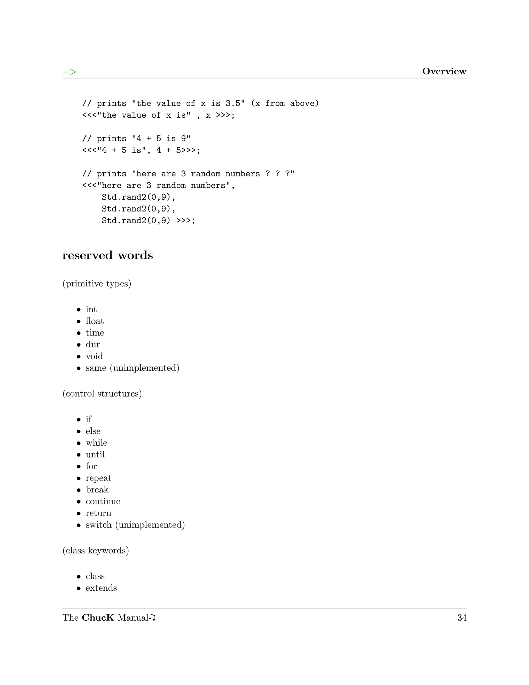=>                                                        Overview


       // prints "the value of x is 3.5" (x from above)
       <<<"the value of x is" , x >>>;

       // prints "4 + 5 is 9"
       <<<"4 + 5 is", 4 + 5>>>;

       // prints "here are 3 random numbers ? ? ?"
       <<<"here are 3 random numbers",
           Std.rand2(0,9),
           Std.rand2(0,9),
           Std.rand2(0,9) >>>;


reserved words

(primitive types)

   ˆ   int
   ˆ   ﬂoat
   ˆ   time
   ˆ   dur
   ˆ   void
   ˆ   same (unimplemented)

(control structures)

   ˆ   if
   ˆ   else
   ˆ   while
   ˆ   until
   ˆ   for
   ˆ   repeat
   ˆ   break
   ˆ   continue
   ˆ   return
   ˆ   switch (unimplemented)

(class keywords)

   ˆ class
   ˆ extends


The ChucK Manual                                                34
 