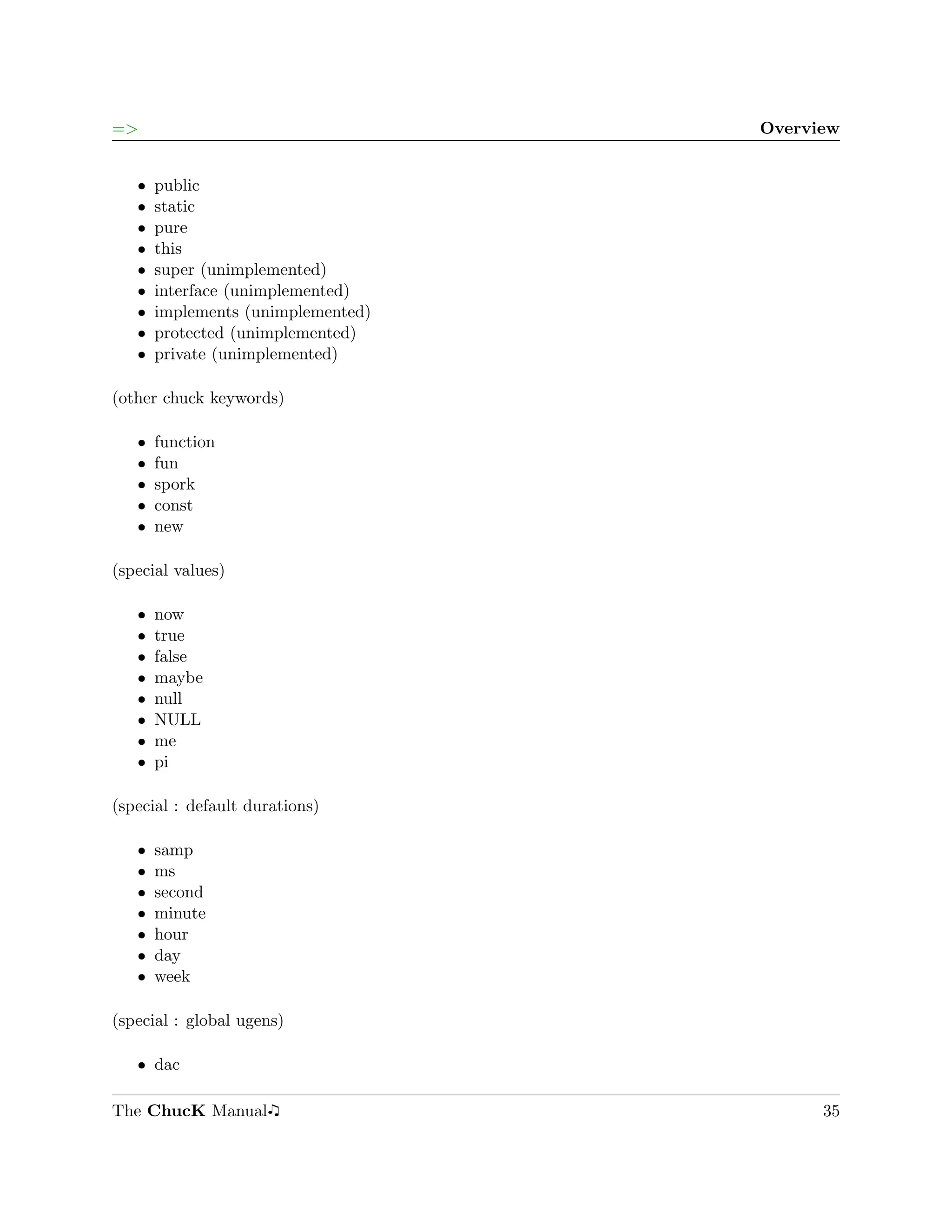 =>                                  Overview


   ˆ   public
   ˆ   static
   ˆ   pure
   ˆ   this
   ˆ   super (unimplemented)
   ˆ   interface (unimplemented)
   ˆ   implements (unimplemented)
   ˆ   protected (unimplemented)
   ˆ   private (unimplemented)

(other chuck keywords)

   ˆ   function
   ˆ   fun
   ˆ   spork
   ˆ   const
   ˆ   new

(special values)

   ˆ   now
   ˆ   true
   ˆ   false
   ˆ   maybe
   ˆ   null
   ˆ   NULL
   ˆ   me
   ˆ   pi

(special : default durations)

   ˆ   samp
   ˆ   ms
   ˆ   second
   ˆ   minute
   ˆ   hour
   ˆ   day
   ˆ   week

(special : global ugens)

   ˆ dac

The ChucK Manual                          35
 